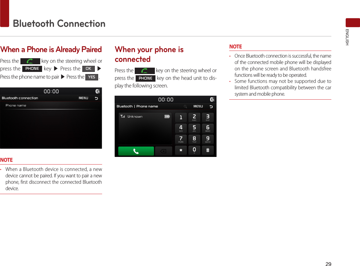 29Bluetooth ConnectionENGLISHWhen a Phone is Already PairedPress the   key on the steering wheel or press the PHONE key ▶ Press the OK ▶ Press the phone name to pair ▶ Press the YES .NOTE• When a Bluetooth device is connected, a new device cannot be paired. If you want to pair a new phone, first disconnect the connected Bluetooth device.When your phone is connectedPress the   key on the steering wheel or press the PHONE key on the head unit to dis-play the following screen.NOTE• Once Bluetooth connection is successful, the name of the connected mobile phone will be displayed on the phone screen and Bluetooth handsfree functions will be ready to be operated.• Some functions may not be supported due to limited Bluetooth compatibility between the car system and mobile phone.