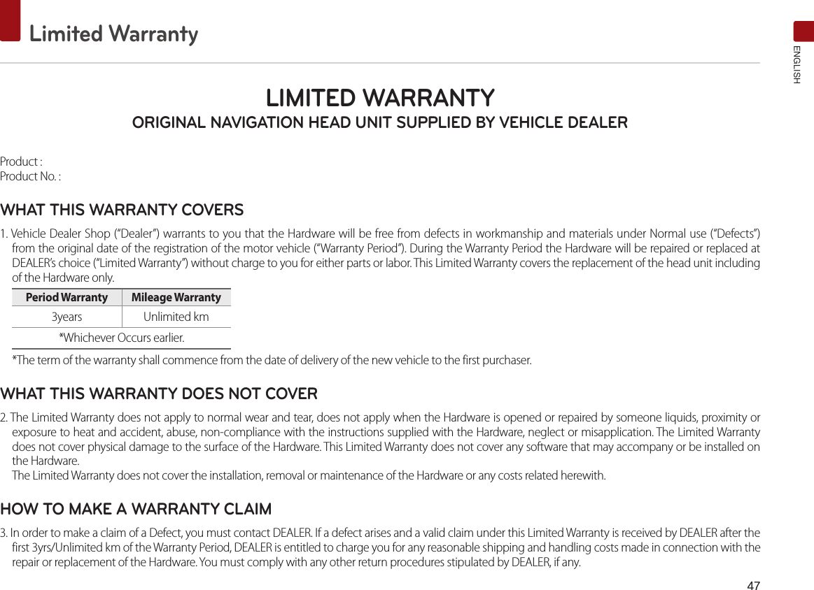 47Limited WarrantyENGLISHLIMITED WARRANTY ORIGINAL NAVIGATION HEAD UNIT SUPPLIED BY VEHICLE DEALER Product : Product No. : WHAT THIS WARRANTY COVERS 1. Vehicle Dealer Shop (“Dealer”) warrants to you that the Hardware will be free from defects in workmanship and materials under Normal use (“Defects”)from the original date of the registration of the motor vehicle (“Warranty Period”). During the Warranty Period the Hardware will be repaired or replaced at DEALER’s choice (“Limited Warranty”) without charge to you for either parts or labor. This Limited Warranty covers the replacement of the head unit including of the Hardware only. Period Warranty  Mileage Warranty 3years  Unlimited km*Whichever Occurs earlier.*The term of the warranty shall commence from the date of delivery of the new vehicle to the first purchaser.WHAT THIS WARRANTY DOES NOT COVER 2. The Limited Warranty does not apply to normal wear and tear, does not apply when the Hardware is opened or repaired by someone liquids, proximity orexposure to heat and accident, abuse, non-compliance with the instructions supplied with the Hardware, neglect or misapplication. The Limited Warranty does not cover physical damage to the surface of the Hardware. This Limited Warranty does not cover any software that may accompany or be installed on the Hardware. The Limited Warranty does not cover the installation, removal or maintenance of the Hardware or any costs related herewith.HOW TO MAKE A WARRANTY CLAIM3. In order to make a claim of a Defect, you must contact DEALER. If a defect arises and a valid claim under this Limited Warranty is received by DEALER after the first 3yrs/Unlimited km of the Warranty Period, DEALER is entitled to charge you for any reasonable shipping and handling costs made in connection with the repair or replacement of the Hardware. You must comply with any other return procedures stipulated by DEALER, if any.