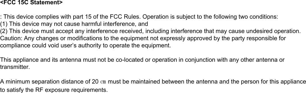 &lt;FCC 15C Statement&gt;: This device complies with part 15 of the FCC Rules. Operation is subject to the following two conditions:(1) This device may not cause harmful interference, and(2) This device must accept any interference received, including interference that may cause undesired operation.Caution: Any changes or modifications to the equipment not expressly approved by the party responsible for compliance could void user’s authority to operate the equipment.This appliance and its antenna must not be co-located or operation in conjunction with any other antenna or transmitter.A minimum separation distance of 20 ㎝ must be maintained between the antenna and the person for this appliance to satisfy the RF exposure requirements.