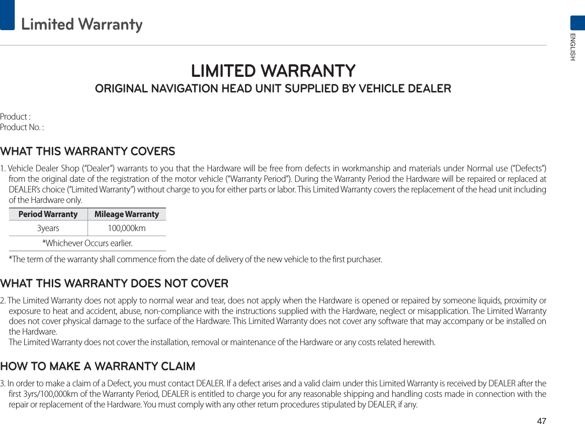 Limited WarrantyENGLISHLIMITED WARRANTY ORIGINAL NAVIGATION HEAD UNIT SUPPLIED BY VEHICLE DEALER Product : Product No. : WHAT THIS WARRANTY COVERS 1. Vehicle Dealer Shop (“Dealer”) warrants to you that the Hardware will be free from defects in workmanship and materials under Normal use (“Defects”) from the original date of the registration of the motor vehicle (“Warranty Period”). During the Warranty Period the Hardware will be repaired or replaced at DEALER’s choice (“Limited Warranty”) without charge to you for either parts or labor. This Limited Warranty covers the replacement of the head unit including of the Hardware only. Period Warranty  Mileage Warranty 3years 100,000km *Whichever Occurs earlier.*The term of the warranty shall commence from the date of delivery of the new vehicle to the first purchaser.WHAT THIS WARRANTY DOES NOT COVER 2. The Limited Warranty does not apply to normal wear and tear, does not apply when the Hardware is opened or repaired by someone liquids, proximity or exposure to heat and accident, abuse, non-compliance with the instructions supplied with the Hardware, neglect or misapplication. The Limited Warranty does not cover physical damage to the surface of the Hardware. This Limited Warranty does not cover any software that may accompany or be installed on the Hardware. The Limited Warranty does not cover the installation, removal or maintenance of the Hardware or any costs related herewith.HOW TO MAKE A WARRANTY CLAIM3. In order to make a claim of a Defect, you must contact DEALER. If a defect arises and a valid claim under this Limited Warranty is received by DEALER after the first 3yrs/100,000km of the Warranty Period, DEALER is entitled to charge you for any reasonable shipping and handling costs made in connection with the repair or replacement of the Hardware. You must comply with any other return procedures stipulated by DEALER, if any.