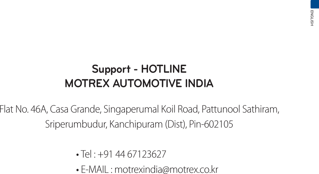 ENGLISHSupport - HOTLINEMOTREX AUTOMOTIVE INDIAFlat No. 46A, Casa Grande, Singaperumal Koil Road, Pattunool Sathiram,Sriperumbudur, Kanchipuram (Dist), Pin-602105tTel : +91 44 67123627tE-MAIL : motrexindia@motrex.co.kr