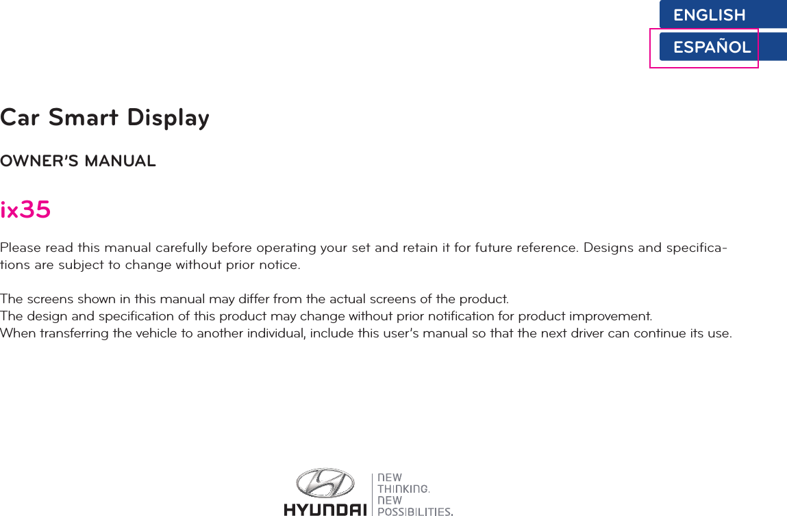 Car Smart DisplayOWNER’S MANUALix35Please read this manual carefully before operating your set and retain it for future reference. Designs and specifica-tions are subject to change without prior notice.The screens shown in this manual may differ from the actual screens of the product.The design and specification of this product may change without prior notification for product improvement.When transferring the vehicle to another individual, include this user’s manual so that the next driver can continue its use.ENGLISHESPAÑOL
