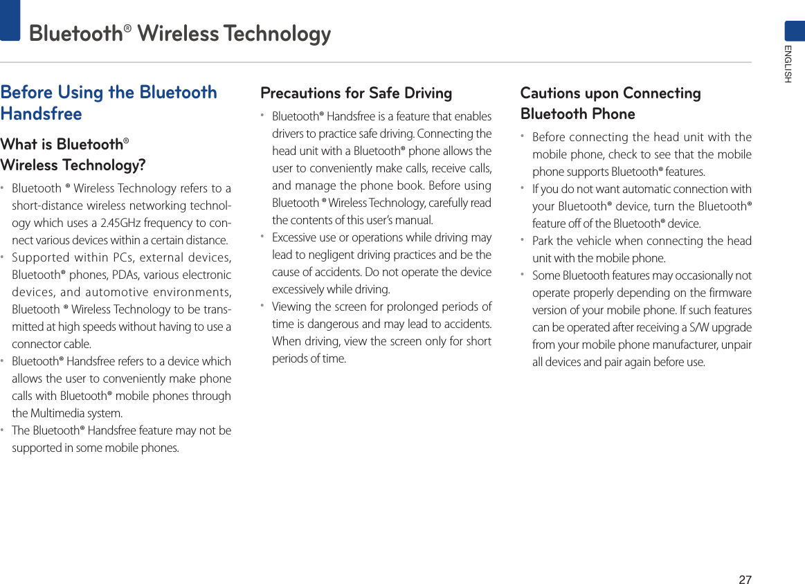27Bluetooth® Wireless TechnologyENGLISHBefore Using the Bluetooth HandsfreeWhat is Bluetooth®Wireless Technology?••Bluetooth ® Wireless Technology refers to a short-distance wireless networking technol-ogy which uses a 2.45GHz frequency to con-nect various devices within a certain distance.••Supported within PCs, external devices, Bluetooth® phones, PDAs, various electronic devices, and automotive environments, Bluetooth ® Wireless Technology to be trans-mitted at high speeds without having to use a connector cable.••Bluetooth® Handsfree refers to a device which allows the user to conveniently make phone calls with Bluetooth® mobile phones through the Multimedia system.••The Bluetooth® Handsfree feature may not be supported in some mobile phones.Precautions for Safe Driving••Bluetooth® Handsfree is a feature that enables drivers to practice safe driving. Connecting the head unit with a Bluetooth® phone allows the user to conveniently make calls, receive calls, and manage the phone book. Before using Bluetooth ® Wireless Technology, carefully read the contents of this user’s manual.••Excessive use or operations while driving may lead to negligent driving practices and be the cause of accidents. Do not operate the device excessively while driving.••Viewing the screen for prolonged periods of time is dangerous and may lead to accidents. When driving, view the screen only for short periods of time.Cautions upon Connecting Bluetooth Phone ••Before connecting the head unit with the mobile phone, check to see that the mobile phone supports Bluetooth® features.••If you do not want automatic connection with your Bluetooth® device, turn the Bluetooth® feature off of the Bluetooth® device.••Park the vehicle when connecting the head unit with the mobile phone.••Some Bluetooth features may occasionally not operate properly depending on the firmware version of your mobile phone. If such features can be operated after receiving a S/W upgrade from your mobile phone manufacturer, unpair all devices and pair again before use.