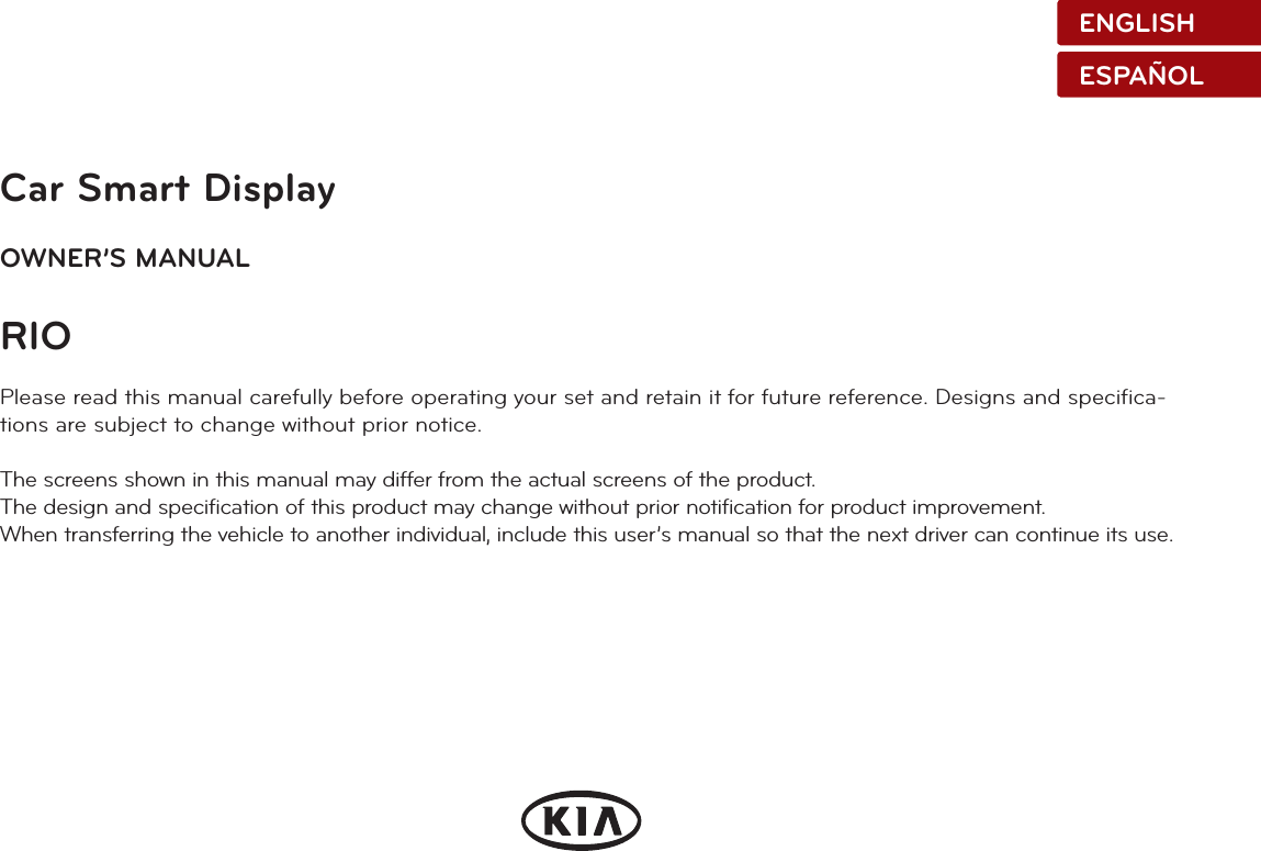 Car Smart DisplayOWNER’S MANUALRIOPlease read this manual carefully before operating your set and retain it for future reference. Designs and specifica-tions are subject to change without prior notice.The screens shown in this manual may differ from the actual screens of the product.The design and specification of this product may change without prior notification for product improvement.When transferring the vehicle to another individual, include this user’s manual so that the next driver can continue its use.ENGLISHESPAÑOL