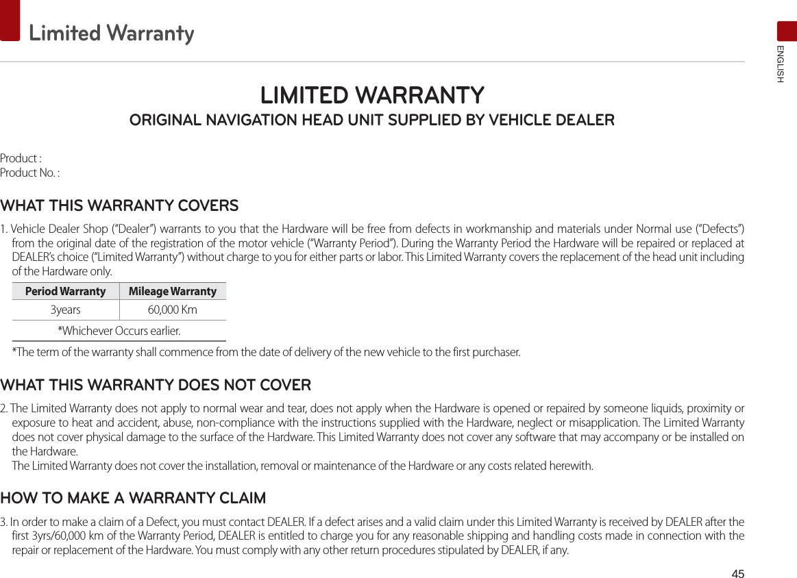 Limited WarrantyENGLISHLIMITED WARRANTY ORIGINAL NAVIGATION HEAD UNIT SUPPLIED BY VEHICLE DEALER Product : Product No. : WHAT THIS WARRANTY COVERS 1. Vehicle Dealer Shop (“Dealer”) warrants to you that the Hardware will be free from defects in workmanship and materials under Normal use (“Defects”) from the original date of the registration of the motor vehicle (“Warranty Period”). During the Warranty Period the Hardware will be repaired or replaced at DEALER’s choice (“Limited Warranty”) without charge to you for either parts or labor. This Limited Warranty covers the replacement of the head unit including of the Hardware only. Period Warranty  Mileage Warranty 3years  60,000 Km *Whichever Occurs earlier.*The term of the warranty shall commence from the date of delivery of the new vehicle to the first purchaser.WHAT THIS WARRANTY DOES NOT COVER 2. The Limited Warranty does not apply to normal wear and tear, does not apply when the Hardware is opened or repaired by someone liquids, proximity or exposure to heat and accident, abuse, non-compliance with the instructions supplied with the Hardware, neglect or misapplication. The Limited Warranty does not cover physical damage to the surface of the Hardware. This Limited Warranty does not cover any software that may accompany or be installed on the Hardware. The Limited Warranty does not cover the installation, removal or maintenance of the Hardware or any costs related herewith.HOW TO MAKE A WARRANTY CLAIM3. In order to make a claim of a Defect, you must contact DEALER. If a defect arises and a valid claim under this Limited Warranty is received by DEALER after the first 3yrs/60,000 km of the Warranty Period, DEALER is entitled to charge you for any reasonable shipping and handling costs made in connection with the repair or replacement of the Hardware. You must comply with any other return procedures stipulated by DEALER, if any.