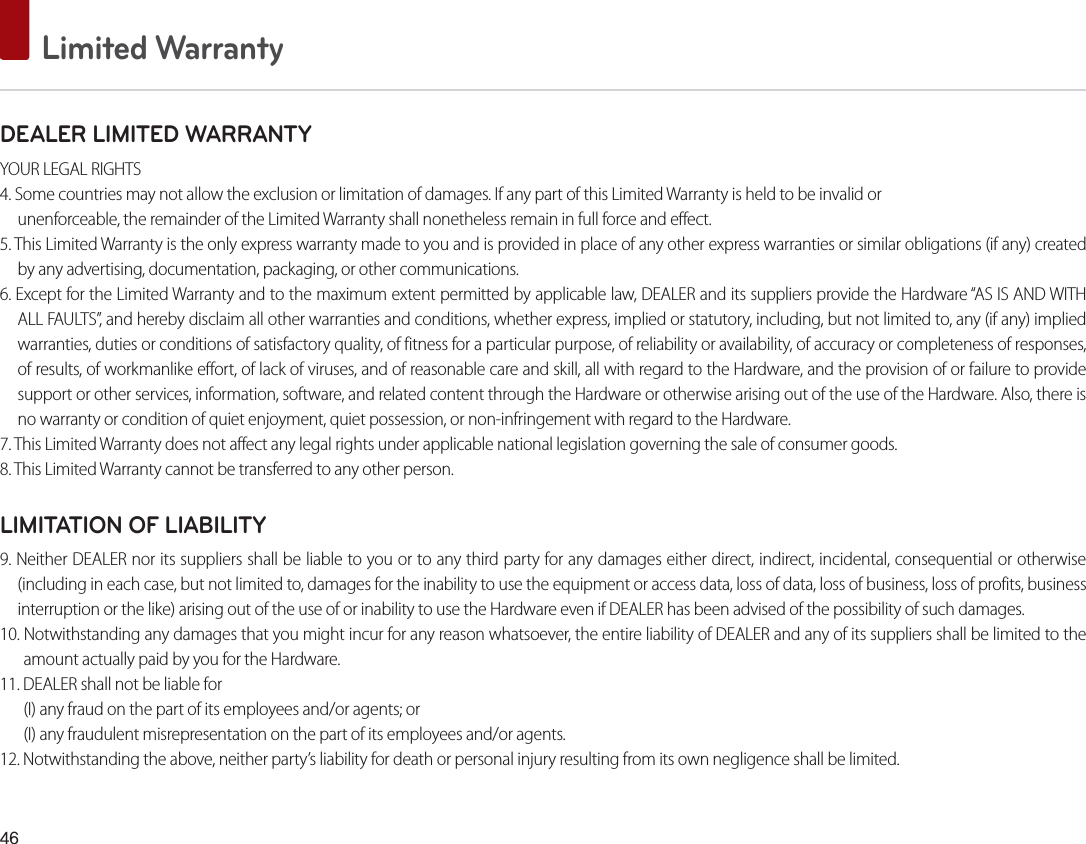  Limited WarrantyDEALER LIMITED WARRANTYYOUR LEGAL RIGHTS4. Some countries may not allow the exclusion or limitation of damages. If any part of this Limited Warranty is held to be invalid orunenforceable, the remainder of the Limited Warranty shall nonetheless remain in full force and effect.5. This Limited Warranty is the only express warranty made to you and is provided in place of any other express warranties or similar obligations (if any) created by any advertising, documentation, packaging, or other communications.6. Except for the Limited Warranty and to the maximum extent permitted by applicable law, DEALER and its suppliers provide the Hardware “AS IS AND WITH ALL FAULTS”, and hereby disclaim all other warranties and conditions, whether express, implied or statutory, including, but not limited to, any (if any) implied warranties, duties or conditions of satisfactory quality, of fitness for a particular purpose, of reliability or availability, of accuracy or completeness of responses, of results, of workmanlike effort, of lack of viruses, and of reasonable care and skill, all with regard to the Hardware, and the provision of or failure to provide support or other services, information, software, and related content through the Hardware or otherwise arising out of the use of the Hardware. Also, there is no warranty or condition of quiet enjoyment, quiet possession, or non-infringement with regard to the Hardware.7. This Limited Warranty does not affect any legal rights under applicable national legislation governing the sale of consumer goods.8. This Limited Warranty cannot be transferred to any other person.LIMITATION OF LIABILITY9. Neither DEALER nor its suppliers shall be liable to you or to any third party for any damages either direct, indirect, incidental, consequential or otherwise (including in each case, but not limited to, damages for the inability to use the equipment or access data, loss of data, loss of business, loss of profits, business interruption or the like) arising out of the use of or inability to use the Hardware even if DEALER has been advised of the possibility of such damages.10. Notwithstanding any damages that you might incur for any reason whatsoever, the entire liability of DEALER and any of its suppliers shall be limited to the amount actually paid by you for the Hardware.11. DEALER shall not be liable for (I) any fraud on the part of its employees and/or agents; or(I) any fraudulent misrepresentation on the part of its employees and/or agents.12. Notwithstanding the above, neither party’s liability for death or personal injury resulting from its own negligence shall be limited.