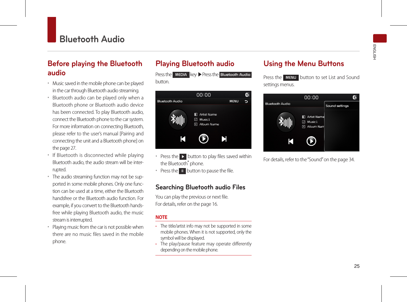 25Bluetooth AudioENGLISHBefore playing the Bluetooth audio••Music saved in the mobile phone can be played in the car through Bluetooth audio streaming. ••Bluetooth audio can be played only when a Bluetooth phone or Bluetooth audio device has been connected. To play Bluetooth audio, connect the Bluetooth phone to the car system. For more information on connecting Bluetooth, please refer to the user’s manual [Pairing and connecting the unit and a Bluetooth phone] on the page 27. ••If Bluetooth is disconnected while playing Bluetooth audio, the audio stream will be inter-rupted. ••The audio streaming function may not be sup-ported in some mobile phones. Only one func-tion can be used at a time, either the Bluetooth handsfree or the Bluetooth audio function. For example, if you convert to the Bluetooth hands-free while playing Bluetooth audio, the music stream is interrupted. ••Playing music from the car is not possible when there are no music files saved in the mobile phone. Playing Bluetooth audioPress the MEDIA key ▶Press the Bluetooth Audio  button.••Press the ▶ button to play files saved within the Bluetooth® phone.••Press the ll button to pause the file.Searching Bluetooth audio FilesYou can play the previous or next file. For details, refer on the page 16.NOTE• The title/artist info may not be supported in some mobile phones. When it is not supported, only the symbol will be displayed.• The play/pause feature may operate differently depending on the mobile phone.Using the Menu ButtonsPress the MENU button to set List and Sound settings menus.For details, refer to the “Sound” on the page 34.