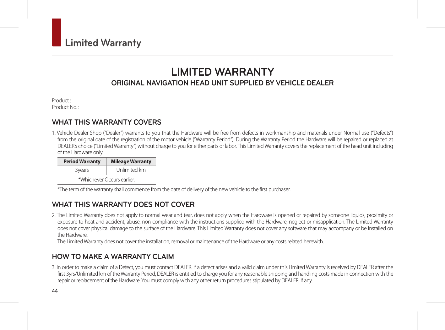 44 Limited WarrantyLIMITED WARRANTY ORIGINAL NAVIGATION HEAD UNIT SUPPLIED BY VEHICLE DEALER Product : Product No. : WHAT THIS WARRANTY COVERS 1. Vehicle Dealer Shop (“Dealer”) warrants to you that the Hardware will be free from defects in workmanship and materials under Normal use (“Defects”) from the original date of the registration of the motor vehicle (“Warranty Period”). During the Warranty Period the Hardware will be repaired or replaced at DEALER’s choice (“Limited Warranty”) without charge to you for either parts or labor. This Limited Warranty covers the replacement of the head unit including of the Hardware only. Period Warranty  Mileage Warranty 3years  Unlimited km*Whichever Occurs earlier.*The term of the warranty shall commence from the date of delivery of the new vehicle to the first purchaser.WHAT THIS WARRANTY DOES NOT COVER 2. The Limited Warranty does not apply to normal wear and tear, does not apply when the Hardware is opened or repaired by someone liquids, proximity or exposure to heat and accident, abuse, non-compliance with the instructions supplied with the Hardware, neglect or misapplication. The Limited Warranty does not cover physical damage to the surface of the Hardware. This Limited Warranty does not cover any software that may accompany or be installed on the Hardware. The Limited Warranty does not cover the installation, removal or maintenance of the Hardware or any costs related herewith.HOW TO MAKE A WARRANTY CLAIM3. In order to make a claim of a Defect, you must contact DEALER. If a defect arises and a valid claim under this Limited Warranty is received by DEALER after the first 3yrs/Unlimited km of the Warranty Period, DEALER is entitled to charge you for any reasonable shipping and handling costs made in connection with the repair or replacement of the Hardware. You must comply with any other return procedures stipulated by DEALER, if any.