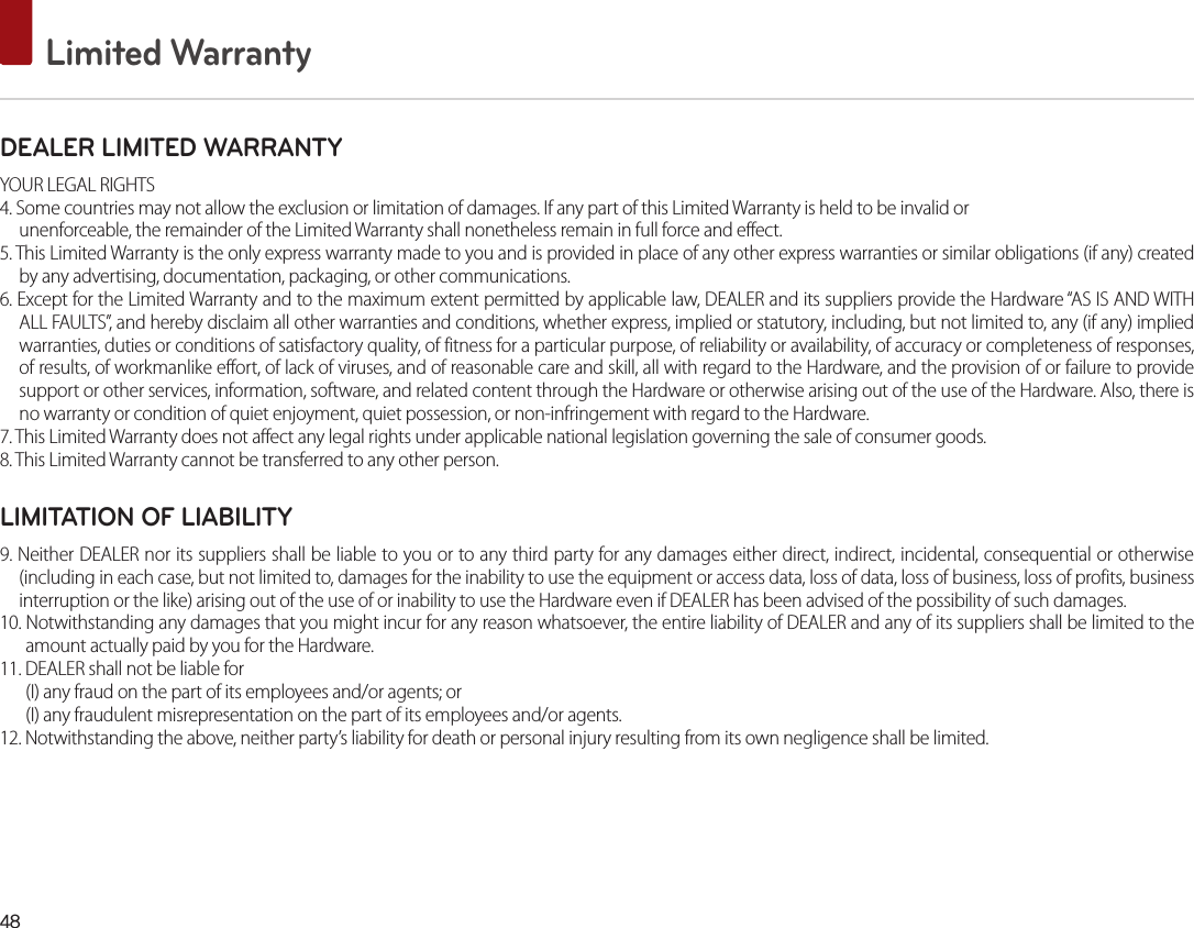 48 Limited WarrantyDEALER LIMITED WARRANTYYOUR LEGAL RIGHTS4. Some countries may not allow the exclusion or limitation of damages. If any part of this Limited Warranty is held to be invalid orunenforceable, the remainder of the Limited Warranty shall nonetheless remain in full force and effect.5. This Limited Warranty is the only express warranty made to you and is provided in place of any other express warranties or similar obligations (if any) created by any advertising, documentation, packaging, or other communications.6. Except for the Limited Warranty and to the maximum extent permitted by applicable law, DEALER and its suppliers provide the Hardware “AS IS AND WITH ALL FAULTS”, and hereby disclaim all other warranties and conditions, whether express, implied or statutory, including, but not limited to, any (if any) implied warranties, duties or conditions of satisfactory quality, of fitness for a particular purpose, of reliability or availability, of accuracy or completeness of responses, of results, of workmanlike effort, of lack of viruses, and of reasonable care and skill, all with regard to the Hardware, and the provision of or failure to provide support or other services, information, software, and related content through the Hardware or otherwise arising out of the use of the Hardware. Also, there is no warranty or condition of quiet enjoyment, quiet possession, or non-infringement with regard to the Hardware.7. This Limited Warranty does not affect any legal rights under applicable national legislation governing the sale of consumer goods.8. This Limited Warranty cannot be transferred to any other person.LIMITATION OF LIABILITY9. Neither DEALER nor its suppliers shall be liable to you or to any third party for any damages either direct, indirect, incidental, consequential or otherwise (including in each case, but not limited to, damages for the inability to use the equipment or access data, loss of data, loss of business, loss of profits, business interruption or the like) arising out of the use of or inability to use the Hardware even if DEALER has been advised of the possibility of such damages.10. Notwithstanding any damages that you might incur for any reason whatsoever, the entire liability of DEALER and any of its suppliers shall be limited to the amount actually paid by you for the Hardware.11. DEALER shall not be liable for (I) any fraud on the part of its employees and/or agents; or(I) any fraudulent misrepresentation on the part of its employees and/or agents.12. Notwithstanding the above, neither party’s liability for death or personal injury resulting from its own negligence shall be limited.
