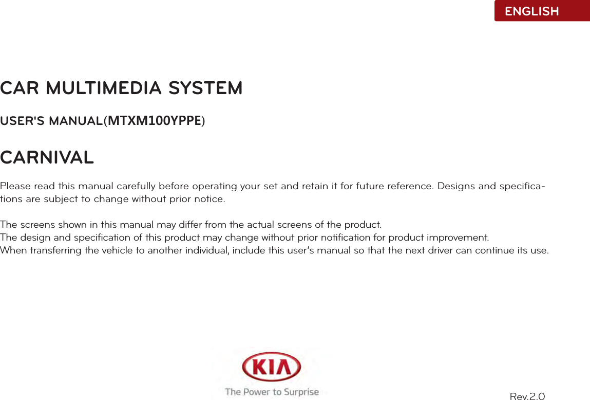 CAR MULTIMEDIA SYSTEMUSER&apos;S MANUAL(MTXM100YPPE)CARNIVALPlease read this manual carefully before operating your set and retain it for future reference. Designs and specifica-tions are subject to change without prior notice.The screens shown in this manual may differ from the actual screens of the product.The design and specification of this product may change without prior notification for product improvement.When transferring the vehicle to another individual, include this user’s manual so that the next driver can continue its use.ENGLISHRev.2.0