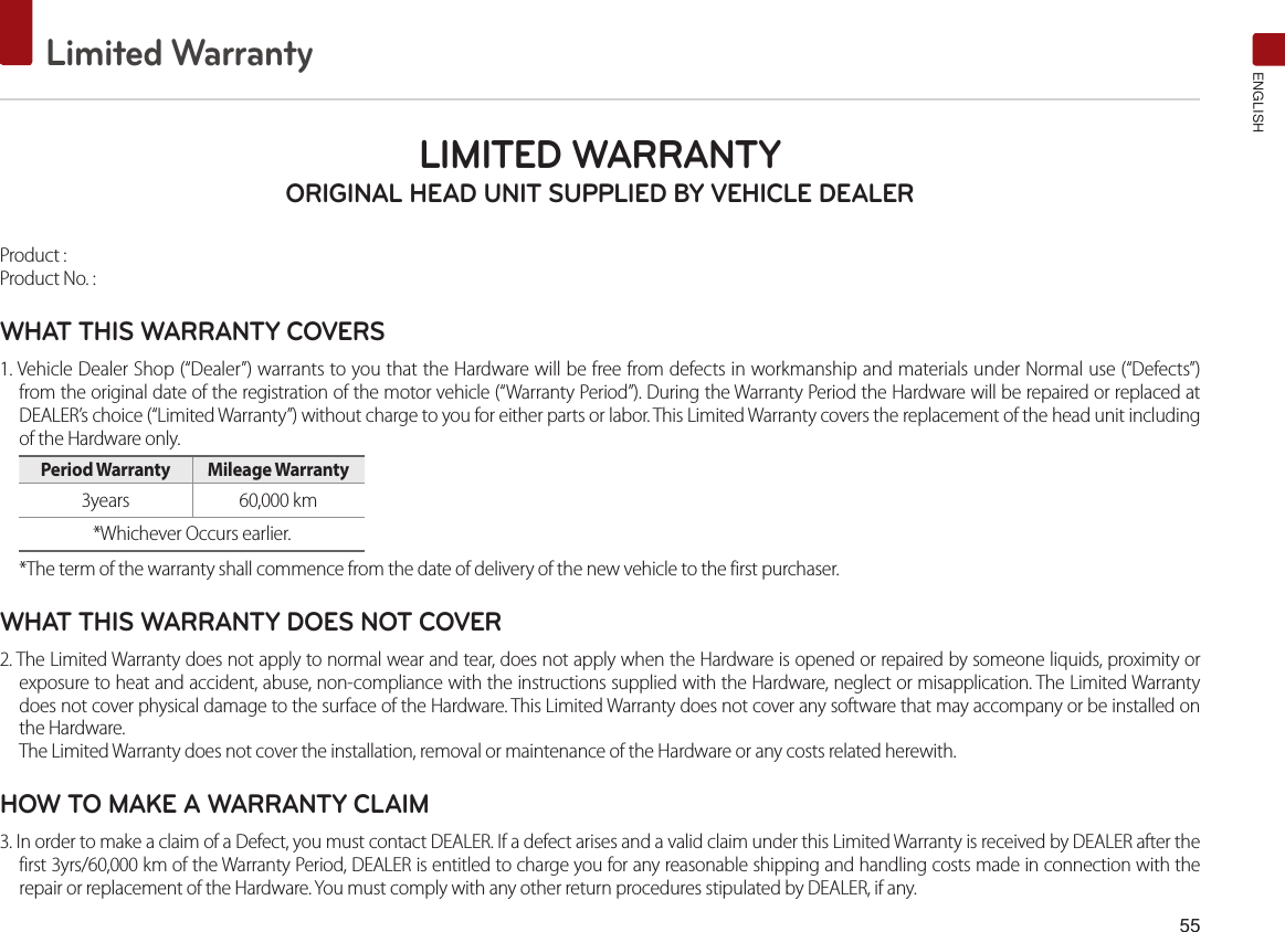 55Limited WarrantyENGLISHLIMITED WARRANTY ORIGINAL HEAD UNIT SUPPLIED BY VEHICLE DEALER Product : Product No. : WHAT THIS WARRANTY COVERS 1. Vehicle Dealer Shop (“Dealer”) warrants to you that the Hardware will be free from defects in workmanship and materials under Normal use (“Defects”) from the original date of the registration of the motor vehicle (“Warranty Period”). During the Warranty Period the Hardware will be repaired or replaced at DEALER’s choice (“Limited Warranty”) without charge to you for either parts or labor. This Limited Warranty covers the replacement of the head unit including of the Hardware only. Period Warranty  Mileage Warranty 3years  60,000 km*Whichever Occurs earlier.*The term of the warranty shall commence from the date of delivery of the new vehicle to the first purchaser.WHAT THIS WARRANTY DOES NOT COVER 2. The Limited Warranty does not apply to normal wear and tear, does not apply when the Hardware is opened or repaired by someone liquids, proximity or exposure to heat and accident, abuse, non-compliance with the instructions supplied with the Hardware, neglect or misapplication. The Limited Warranty does not cover physical damage to the surface of the Hardware. This Limited Warranty does not cover any software that may accompany or be installed on the Hardware. The Limited Warranty does not cover the installation, removal or maintenance of the Hardware or any costs related herewith.HOW TO MAKE A WARRANTY CLAIM3. In order to make a claim of a Defect, you must contact DEALER. If a defect arises and a valid claim under this Limited Warranty is received by DEALER after the first 3yrs/60,000 km of the Warranty Period, DEALER is entitled to charge you for any reasonable shipping and handling costs made in connection with the repair or replacement of the Hardware. You must comply with any other return procedures stipulated by DEALER, if any.