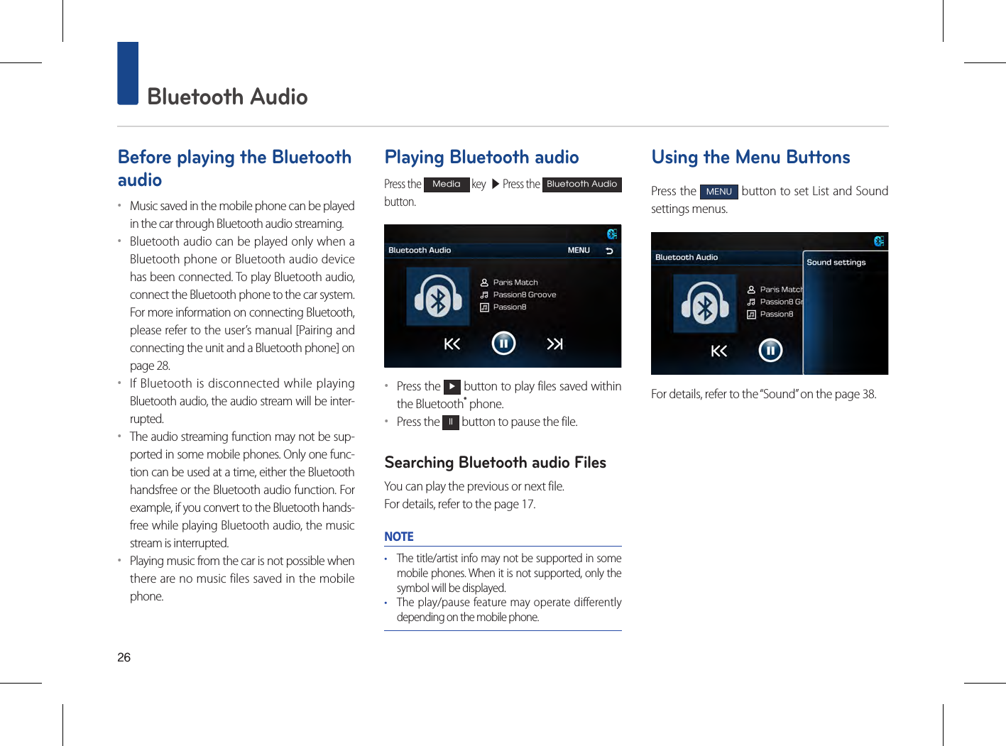 26 Bluetooth AudioBefore playing the Bluetooth audio••Music saved in the mobile phone can be played in the car through Bluetooth audio streaming. ••Bluetooth audio can be played only when a Bluetooth phone or Bluetooth audio device has been connected. To play Bluetooth audio, connect the Bluetooth phone to the car system. For more information on connecting Bluetooth, please refer to the user’s manual [Pairing and connecting the unit and a Bluetooth phone] on page 28. ••If Bluetooth is disconnected while playing Bluetooth audio, the audio stream will be inter-rupted. ••The audio streaming function may not be sup-ported in some mobile phones. Only one func-tion can be used at a time, either the Bluetooth handsfree or the Bluetooth audio function. For example, if you convert to the Bluetooth hands-free while playing Bluetooth audio, the music stream is interrupted. ••Playing music from the car is not possible when there are no music files saved in the mobile phone. Playing Bluetooth audioPress the Media key  ▶ Press the Bluetooth Audio button.••Press the ▶ button to play files saved within the Bluetooth® phone.••Press the ll button to pause the file.Searching Bluetooth audio FilesYou can play the previous or next file. For details, refer to the page 17.NOTE• The title/artist info may not be supported in some mobile phones. When it is not supported, only the symbol will be displayed.• The play/pause feature may operate differently depending on the mobile phone.Using the Menu ButtonsPress the MENU button to set List and Sound settings menus.For details, refer to the “Sound” on the page 38.