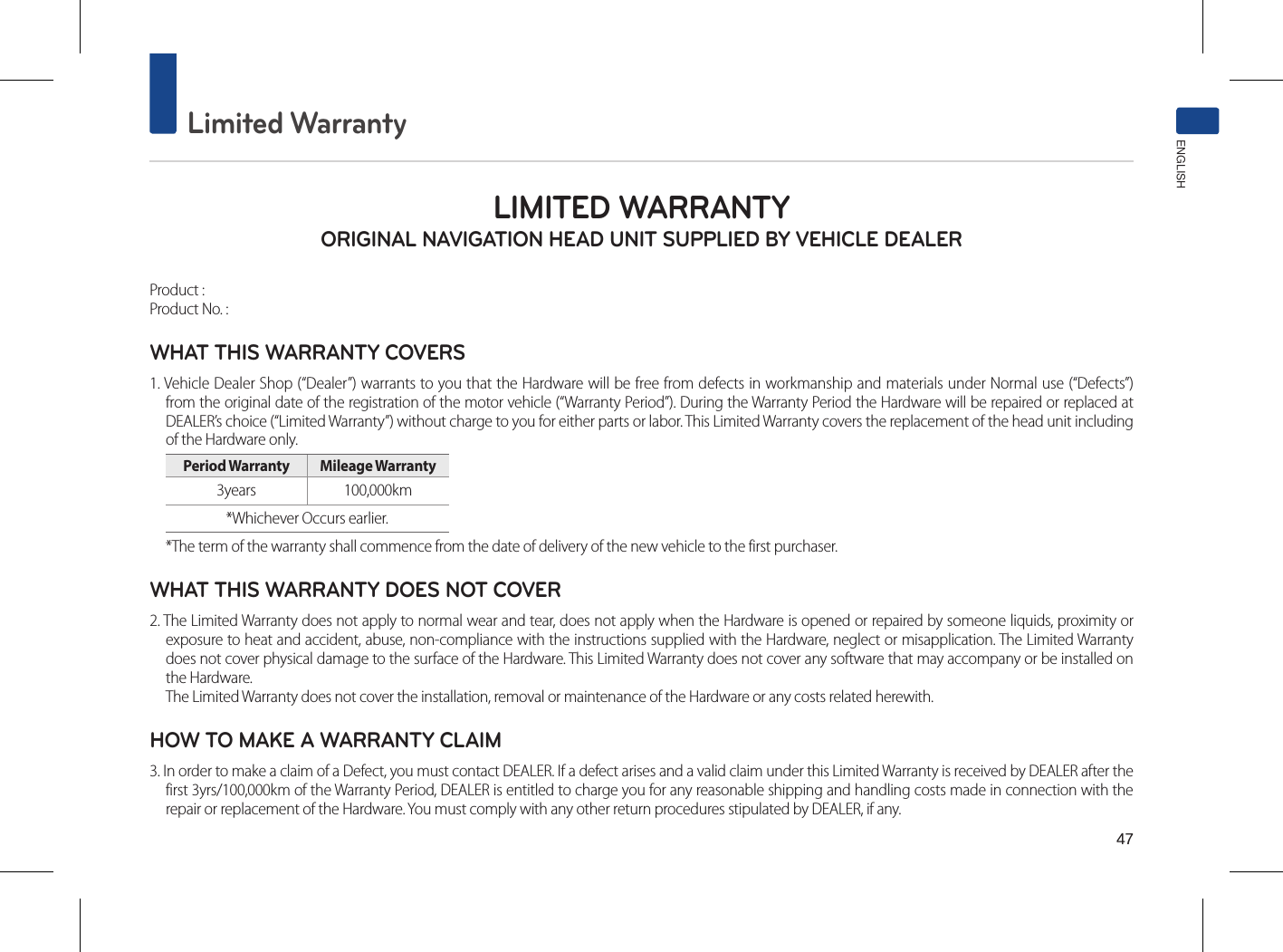 47Limited WarrantyENGLISHLIMITED WARRANTY ORIGINAL NAVIGATION HEAD UNIT SUPPLIED BY VEHICLE DEALER Product : Product No. : WHAT THIS WARRANTY COVERS 1. Vehicle Dealer Shop (“Dealer”) warrants to you that the Hardware will be free from defects in workmanship and materials under Normal use (“Defects”) from the original date of the registration of the motor vehicle (“Warranty Period”). During the Warranty Period the Hardware will be repaired or replaced at DEALER’s choice (“Limited Warranty”) without charge to you for either parts or labor. This Limited Warranty covers the replacement of the head unit including of the Hardware only. Period Warranty  Mileage Warranty 3years  100,000km *Whichever Occurs earlier.*The term of the warranty shall commence from the date of delivery of the new vehicle to the first purchaser.WHAT THIS WARRANTY DOES NOT COVER 2. The Limited Warranty does not apply to normal wear and tear, does not apply when the Hardware is opened or repaired by someone liquids, proximity or exposure to heat and accident, abuse, non-compliance with the instructions supplied with the Hardware, neglect or misapplication. The Limited Warranty does not cover physical damage to the surface of the Hardware. This Limited Warranty does not cover any software that may accompany or be installed on the Hardware. The Limited Warranty does not cover the installation, removal or maintenance of the Hardware or any costs related herewith.HOW TO MAKE A WARRANTY CLAIM3. In order to make a claim of a Defect, you must contact DEALER. If a defect arises and a valid claim under this Limited Warranty is received by DEALER after the first 3yrs/100,000km of the Warranty Period, DEALER is entitled to charge you for any reasonable shipping and handling costs made in connection with the repair or replacement of the Hardware. You must comply with any other return procedures stipulated by DEALER, if any.