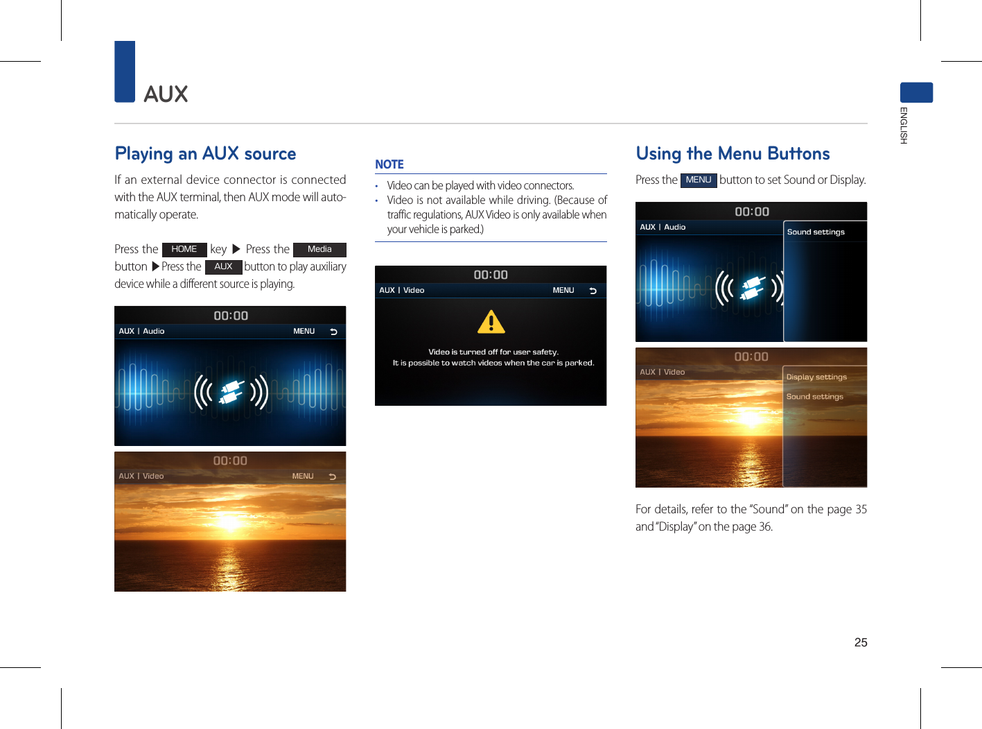 25AUXENGLISHPlaying an AUX sourceIf an external device connector is connected with the AUX terminal, then AUX mode will auto-matically operate. Press the HOME key ▶ Press the Mediabutton ▶Press the AUX button to play auxiliary device while a different source is playing.NOTE• Video can be played with video connectors.• Video is not available while driving. (Because of traffic regulations, AUX Video is only available when your vehicle is parked.)Using the Menu ButtonsPress the MENU button to set Sound or Display.For details, refer to the “Sound” on the page 35 and “Display” on the page 36.