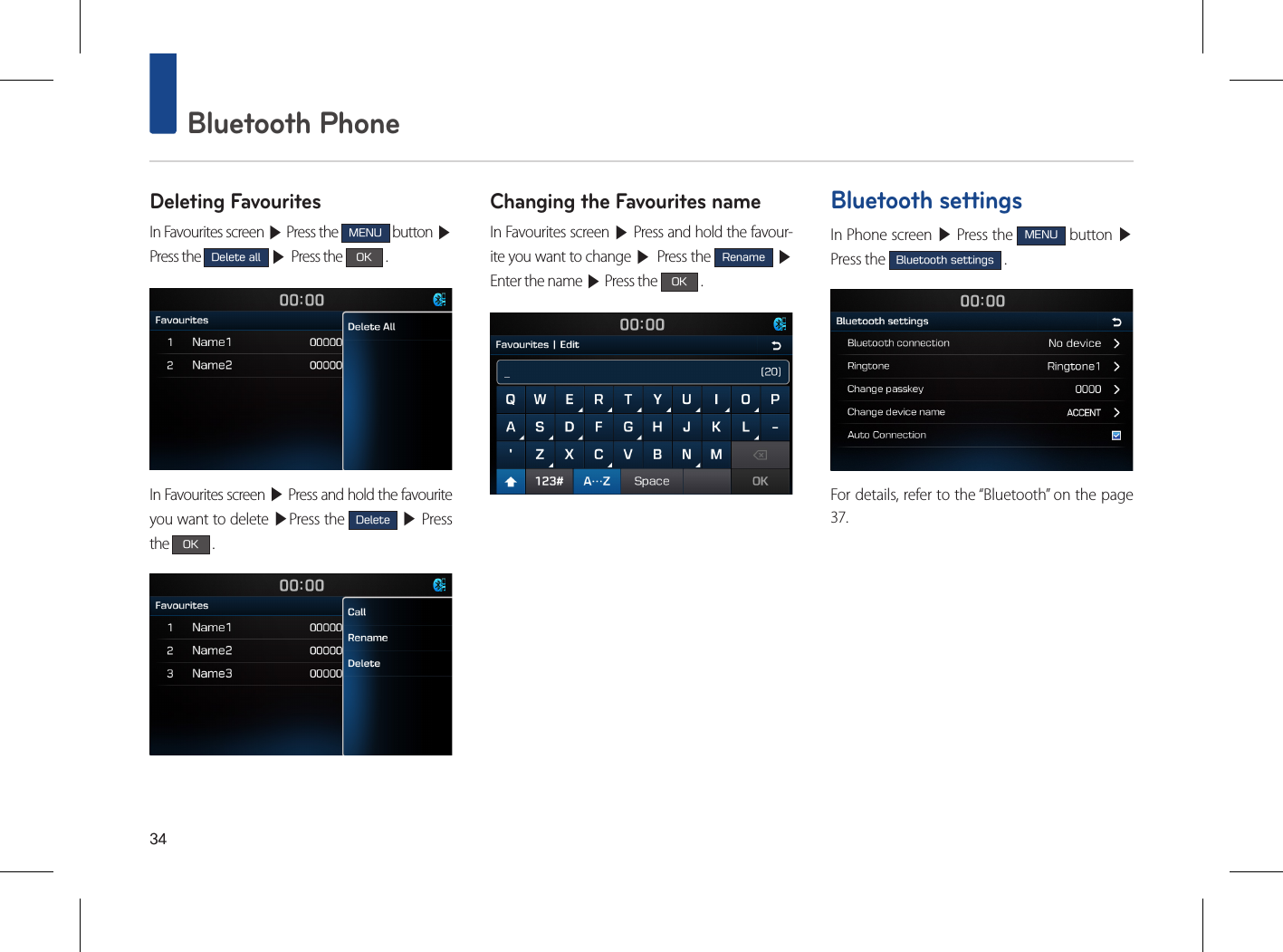 34 Bluetooth PhoneDeleting FavouritesIn Favourites screen ▶ Press the MENU button ▶Press the Delete all ▶ Press the OK .In Favourites screen ▶ Press and hold the favourite you want to delete ▶Press the Delete ▶ Press the OK .Changing the Favourites nameIn Favourites screen ▶ Press and hold the favour-ite you want to change ▶ Press the Rename ▶Enter the name ▶ Press the OK .Bluetooth settingsIn Phone screen ▶ Press the MENU button ▶ Press the Bluetooth settings .For details, refer to the “Bluetooth” on the page 37.