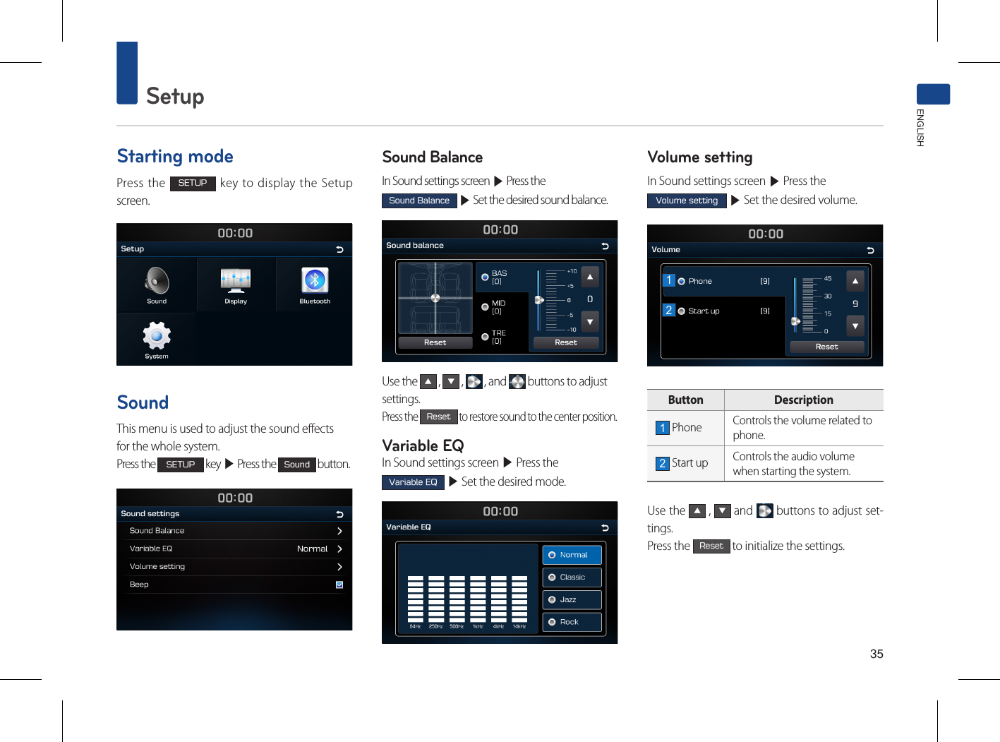 35SetupENGLISHStarting modePress the SETUP key to display the Setup screen.SoundThis menu is used to adjust the sound effectsfor the whole system.Press the SETUP key ▶ Press the Sound button.Sound BalanceIn Sound settings screen ▶ Press the Sound Balance ▶ Set the desired sound balance.Use the ▲ , ▼ ,   , and   buttons to adjust settings. Press the Reset to restore sound to the center position.Variable EQIn Sound settings screen ▶ Press the Variable EQ ▶ Set the desired mode. Volume setting In Sound settings screen ▶ Press the Volume setting ▶ Set the desired volume.Button  Description1 Phone Controls the volume related tophone.2 Start up Controls the audio volumewhen starting the system.Use the ▲ , ▼ and   buttons to adjust set-tings. Press the Reset to initialize the settings.12