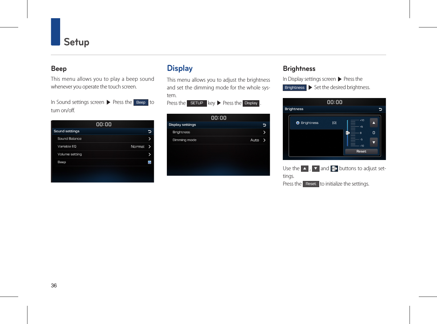 36 SetupBeepThis menu allows you to play a beep sound whenever you operate the touch screen.In Sound settings screen ▶ Press the Beep to turn on/off.DisplayThis menu allows you to adjust the brightness and set the dimming mode for the whole sys-tem.Press the SETUP key ▶ Press the Display .BrightnessIn Display settings screen ▶ Press the Brightness ▶ Set the desired brightness.Use the ▲ , ▼ and   buttons to adjust set-tings. Press the Reset to initialize the settings.