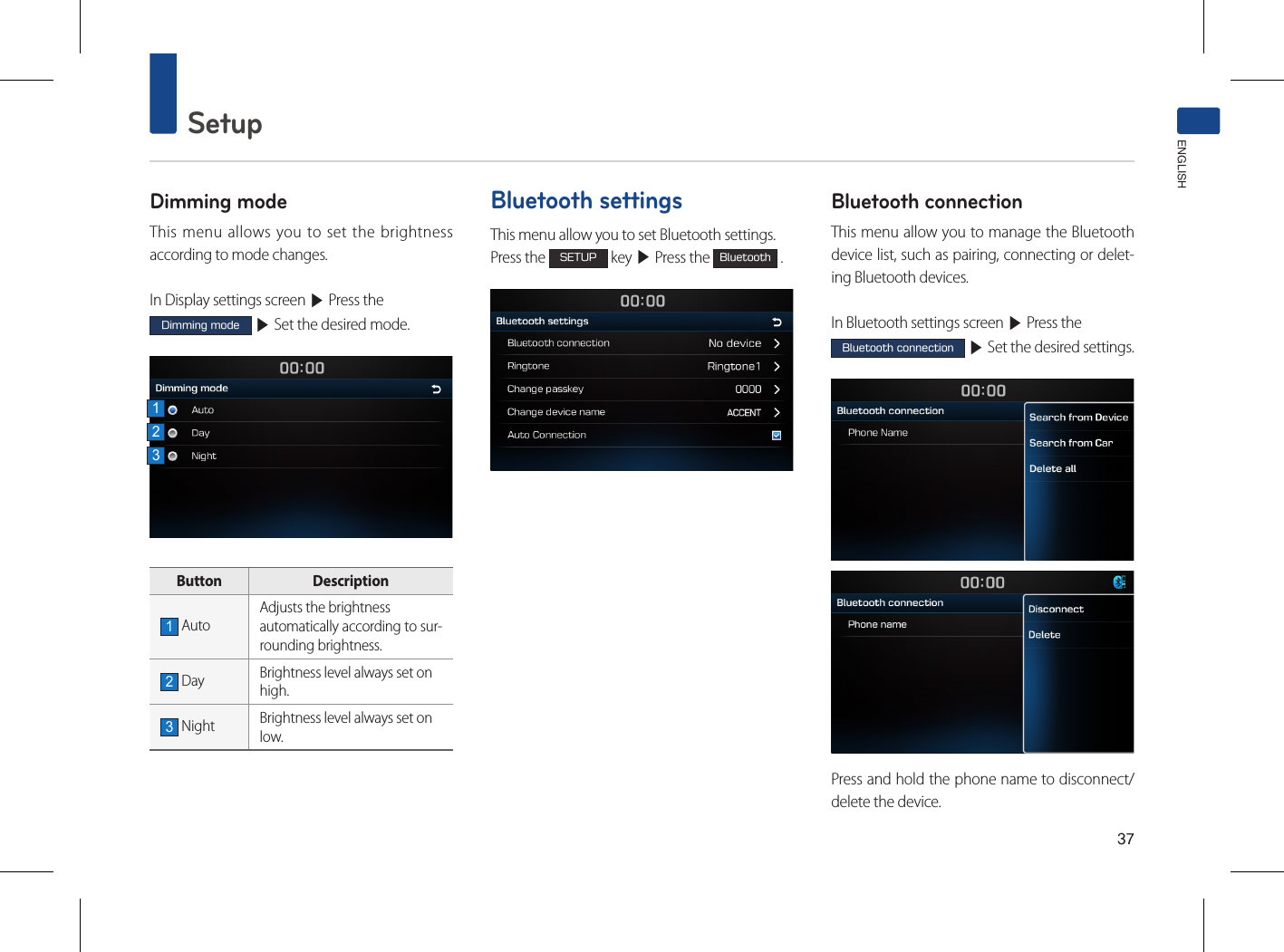 37SetupENGLISHDimming modeThis menu allows you to set the brightness according to mode changes.In Display settings screen ▶ Press the Dimming mode ▶ Set the desired mode. Button  Description1 AutoAdjusts the brightnessautomatically according to sur-rounding brightness.2 Day Brightness level always set onhigh.3 Night Brightness level always set onlow. Bluetooth settingsThis menu allow you to set Bluetooth settings.Press the SETUP key ▶ Press the Bluetooth .Bluetooth connectionThis menu allow you to manage the Bluetooth device list, such as pairing, connecting or delet-ing Bluetooth devices.In Bluetooth settings screen ▶ Press the Bluetooth connection ▶ Set the desired settings.Press and hold the phone name to disconnect/delete the device.123