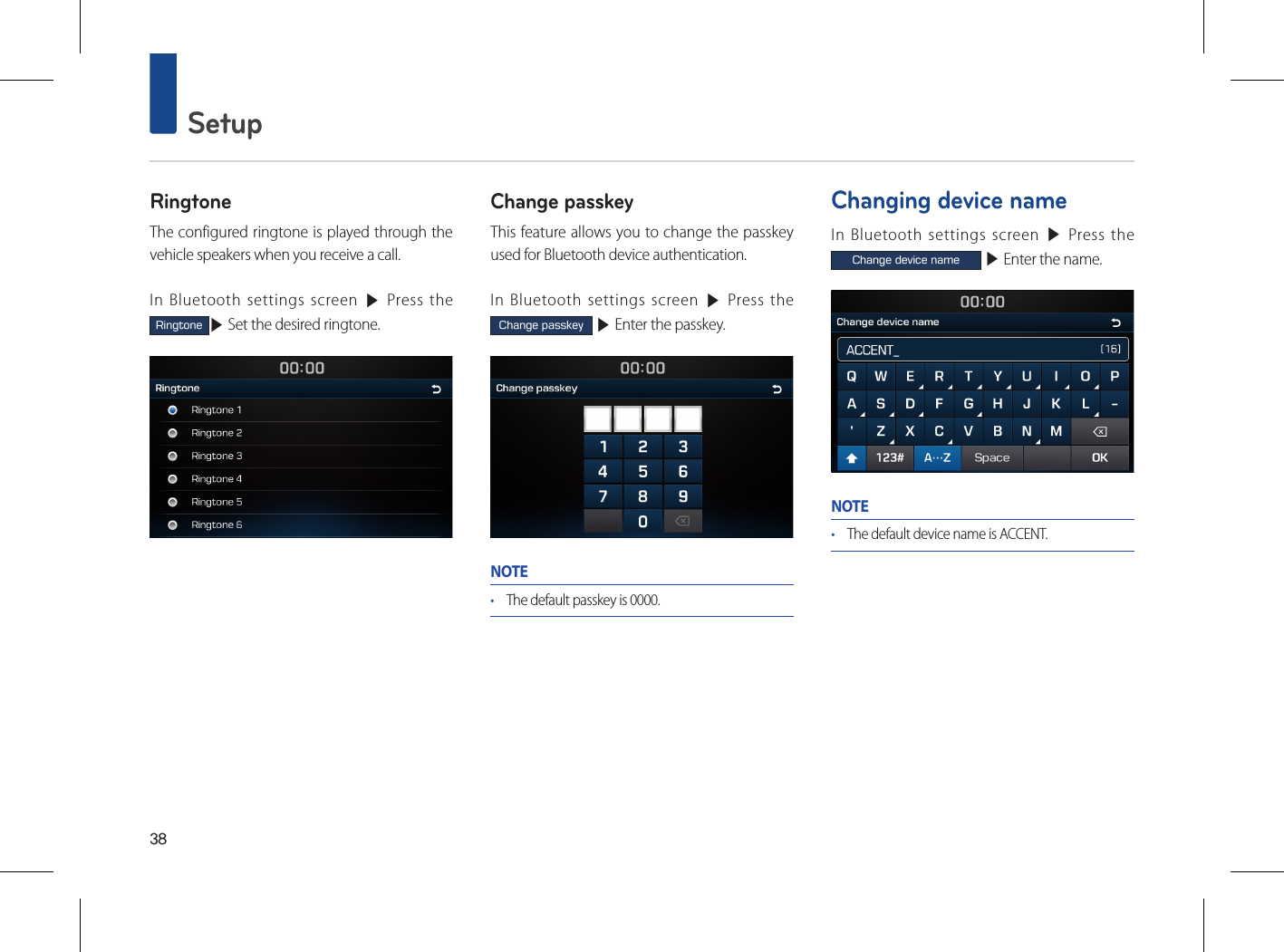 38 SetupRingtoneThe configured ringtone is played through the vehicle speakers when you receive a call.In Bluetooth settings screen ▶ Press the Ringtone▶ Set the desired ringtone.Change passkeyThis feature allows you to change the passkey used for Bluetooth device authentication.In Bluetooth settings screen ▶ Press the Change passkey ▶ Enter the passkey.NOTE• The default passkey is 0000. Changing device nameIn Bluetooth settings screen ▶ Press the Change device name ▶ Enter the name.NOTE• The default device name is ACCENT.