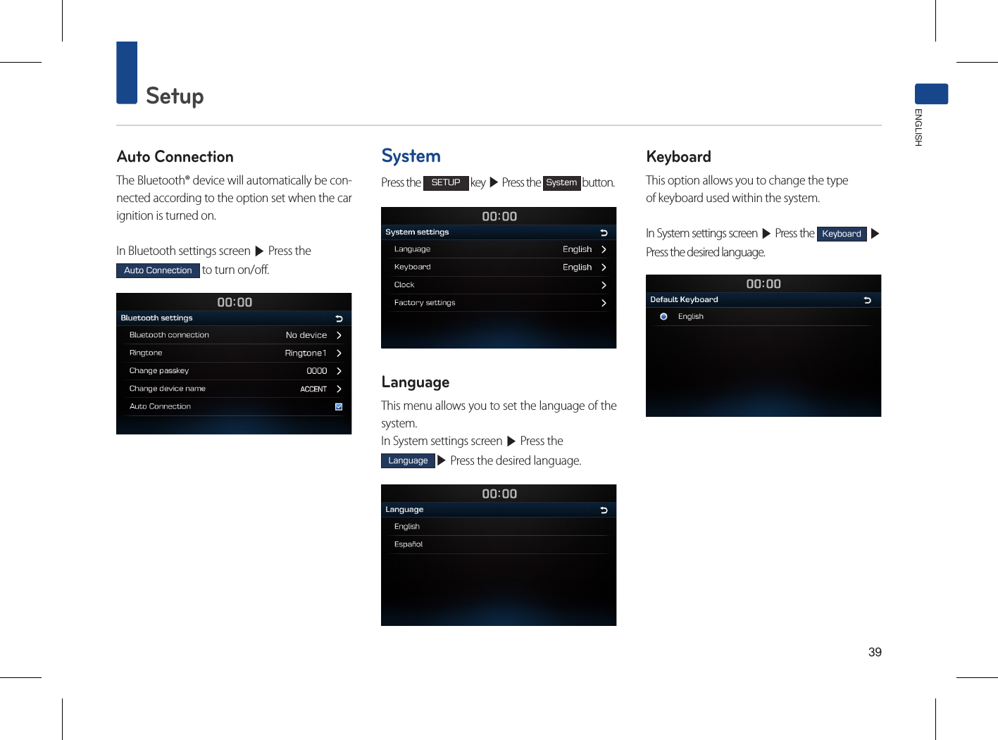 39SetupENGLISHAuto ConnectionThe Bluetooth® device will automatically be con-nected according to the option set when the car ignition is turned on.In Bluetooth settings screen ▶ Press the Auto Connection to turn on/off.SystemPress the SETUP key ▶ Press the System button.LanguageThis menu allows you to set the language of the system.In System settings screen ▶ Press the Language▶ Press the desired language.KeyboardThis option allows you to change the typeof keyboard used within the system.In System settings screen ▶ Press the Keyboard ▶ Press the desired language.