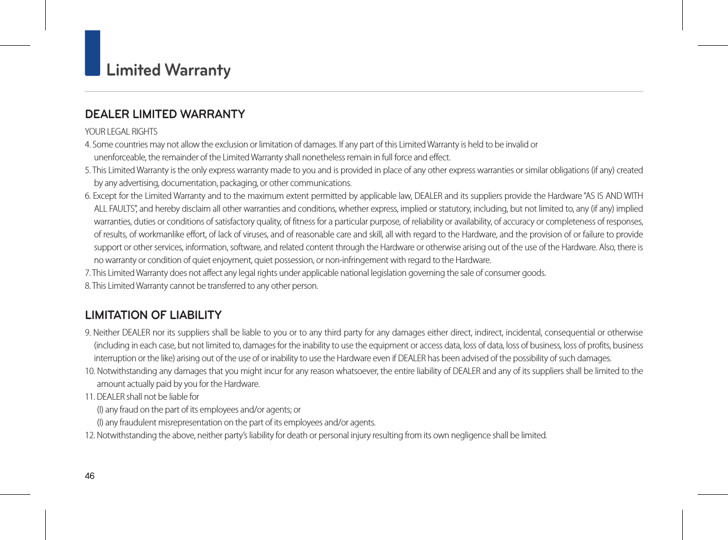 46 Limited WarrantyDEALER LIMITED WARRANTYYOUR LEGAL RIGHTS4. Some countries may not allow the exclusion or limitation of damages. If any part of this Limited Warranty is held to be invalid orunenforceable, the remainder of the Limited Warranty shall nonetheless remain in full force and effect.5. This Limited Warranty is the only express warranty made to you and is provided in place of any other express warranties or similar obligations (if any) created by any advertising, documentation, packaging, or other communications.6. Except for the Limited Warranty and to the maximum extent permitted by applicable law, DEALER and its suppliers provide the Hardware “AS IS AND WITH ALL FAULTS”, and hereby disclaim all other warranties and conditions, whether express, implied or statutory, including, but not limited to, any (if any) implied warranties, duties or conditions of satisfactory quality, of fitness for a particular purpose, of reliability or availability, of accuracy or completeness of responses, of results, of workmanlike effort, of lack of viruses, and of reasonable care and skill, all with regard to the Hardware, and the provision of or failure to provide support or other services, information, software, and related content through the Hardware or otherwise arising out of the use of the Hardware. Also, there is no warranty or condition of quiet enjoyment, quiet possession, or non-infringement with regard to the Hardware.7. This Limited Warranty does not affect any legal rights under applicable national legislation governing the sale of consumer goods.8. This Limited Warranty cannot be transferred to any other person.LIMITATION OF LIABILITY9. Neither DEALER nor its suppliers shall be liable to you or to any third party for any damages either direct, indirect, incidental, consequential or otherwise (including in each case, but not limited to, damages for the inability to use the equipment or access data, loss of data, loss of business, loss of profits, business interruption or the like) arising out of the use of or inability to use the Hardware even if DEALER has been advised of the possibility of such damages.10. Notwithstanding any damages that you might incur for any reason whatsoever, the entire liability of DEALER and any of its suppliers shall be limited to the amount actually paid by you for the Hardware.11. DEALER shall not be liable for (I) any fraud on the part of its employees and/or agents; or(I) any fraudulent misrepresentation on the part of its employees and/or agents.12. Notwithstanding the above, neither party’s liability for death or personal injury resulting from its own negligence shall be limited.