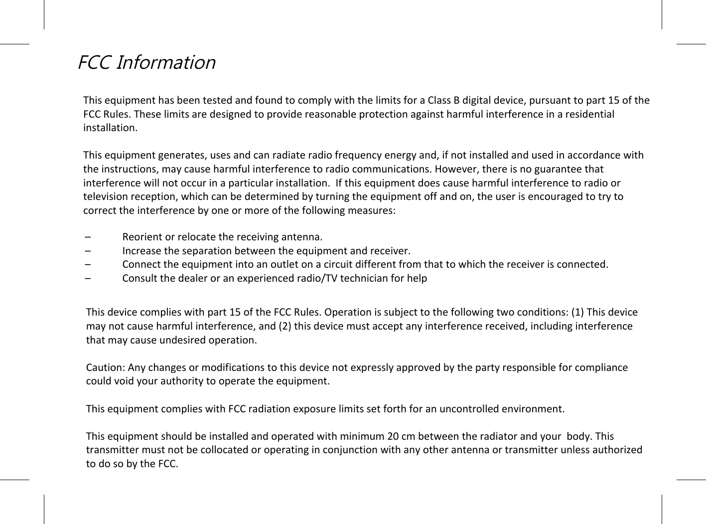 FCC InformationThis equipment has been tested and found to comply with the limits for a Class В digital device, pursuant to part 15 of the FCC Rules. These limits are designed to provide reasonable protection against harmful interference in a residential installation.This equipment generates, uses and can radiate radio frequency energy and, if not installed and used in accordance with the instructions, may cause harmful interference to radio communications. However, there is no guarantee that interference will not occur in a particular installation.  Іf this equipment does cause harmful interference to radio or television reception, which can be determined by turning the equipment off and on, the user is encouraged to try to correct the interference by one or more of the following measures:–  Reorient or relocate the receiving antenna.–  Increase the separation between the equipment and receiver.–  Connect the equipment into an outlet on a circuit different from that to which the receiver is connected.–  Consult the dealer or an experienced radio/TV technician for helpThis device complies with part 15 of the FCC Rules. Operation is subject to the following two conditions: (1) This device may not cause harmful interference, and (2) this device must accept any interference received, including interference that may cause undesired operation.Caution: Any changes or modifications to this device not expressly approved by the party responsible for compliance could void your authority to operate the equipment.This equipment complies with FCC radiation exposure limits set forth for an uncontrolled environment.This equipment should be installed and operated with minimum 20 cm between the radiator and your  body. This transmitter must not be collocated or operating in conjunction with any other antenna or transmitter unless authorized to do so by the FCC.