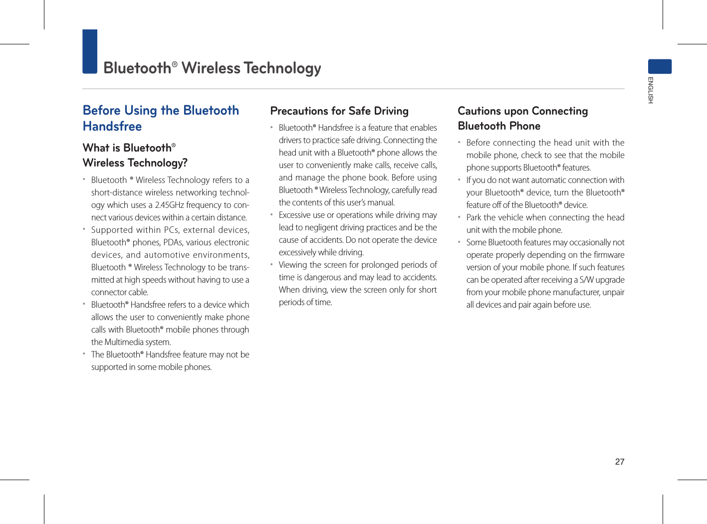 27Bluetooth® Wireless TechnologyENGLISHBefore Using the Bluetooth HandsfreeWhat is Bluetooth®Wireless Technology?••Bluetooth ® Wireless Technology refers to a short-distance wireless networking technol-ogy which uses a 2.45GHz frequency to con-nect various devices within a certain distance.••Supported within PCs, external devices, Bluetooth® phones, PDAs, various electronic devices, and automotive environments, Bluetooth ® Wireless Technology to be trans-mitted at high speeds without having to use a connector cable.••Bluetooth® Handsfree refers to a device which allows the user to conveniently make phone calls with Bluetooth® mobile phones through the Multimedia system.••The Bluetooth® Handsfree feature may not be supported in some mobile phones.Precautions for Safe Driving••Bluetooth® Handsfree is a feature that enables drivers to practice safe driving. Connecting the head unit with a Bluetooth® phone allows the user to conveniently make calls, receive calls, and manage the phone book. Before using Bluetooth ® Wireless Technology, carefully read the contents of this user’s manual.••Excessive use or operations while driving may lead to negligent driving practices and be the cause of accidents. Do not operate the device excessively while driving.••Viewing the screen for prolonged periods of time is dangerous and may lead to accidents. When driving, view the screen only for short periods of time.Cautions upon Connecting Bluetooth Phone ••Before connecting the head unit with the mobile phone, check to see that the mobile phone supports Bluetooth® features.••If you do not want automatic connection with your Bluetooth® device, turn the Bluetooth® feature off of the Bluetooth® device.••Park the vehicle when connecting the head unit with the mobile phone.••Some Bluetooth features may occasionally not operate properly depending on the firmware version of your mobile phone. If such features can be operated after receiving a S/W upgrade from your mobile phone manufacturer, unpair all devices and pair again before use.