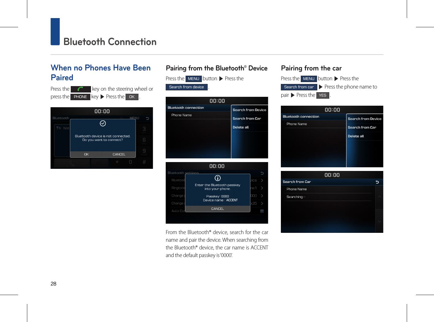 28 Bluetooth ConnectionWhen no Phones Have Been PairedPress the   key on the steering wheel or press the PHONE key ▶ Press the OK .Pairing from the Bluetooth® DevicePress the MENU button ▶ Press the Search from device .From the Bluetooth® device, search for the car name and pair the device. When searching from the Bluetooth® device, the car name is ACCENT and the default passkey is ‘0000’.Pairing from the carPress the MENU button ▶ Press the Search from car ▶ Press the phone name to pair ▶ Press the YES .