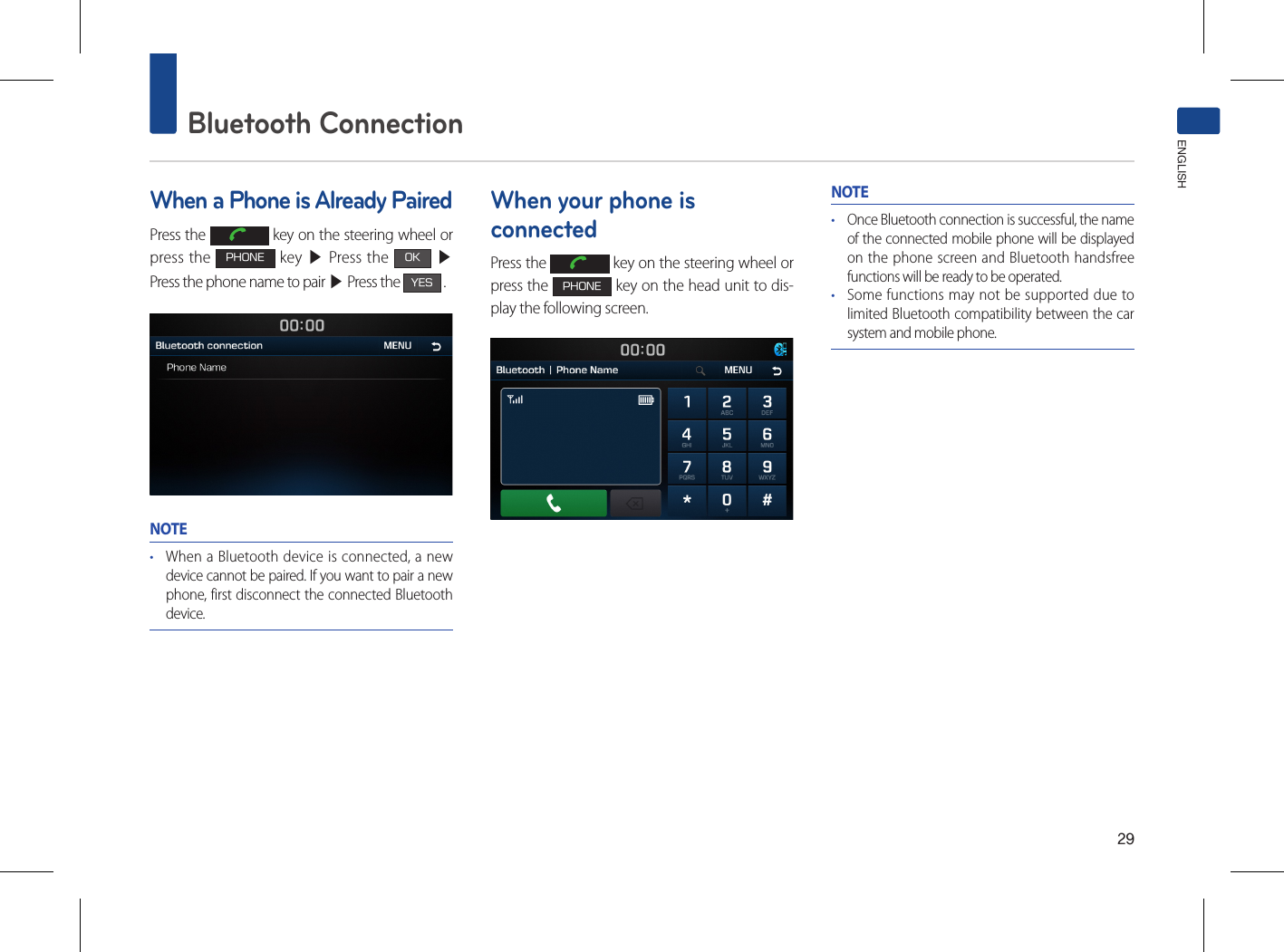 29Bluetooth ConnectionENGLISHWhen a Phone is Already PairedPress the   key on the steering wheel or press the PHONE key ▶ Press the OK ▶ Press the phone name to pair ▶ Press the YES .NOTE• When a Bluetooth device is connected, a new device cannot be paired. If you want to pair a new phone, first disconnect the connected Bluetooth device.When your phone is connectedPress the   key on the steering wheel or press the PHONE key on the head unit to dis-play the following screen.NOTE• Once Bluetooth connection is successful, the name of the connected mobile phone will be displayed on the phone screen and Bluetooth handsfree functions will be ready to be operated.• Some functions may not be supported due to limited Bluetooth compatibility between the car system and mobile phone.