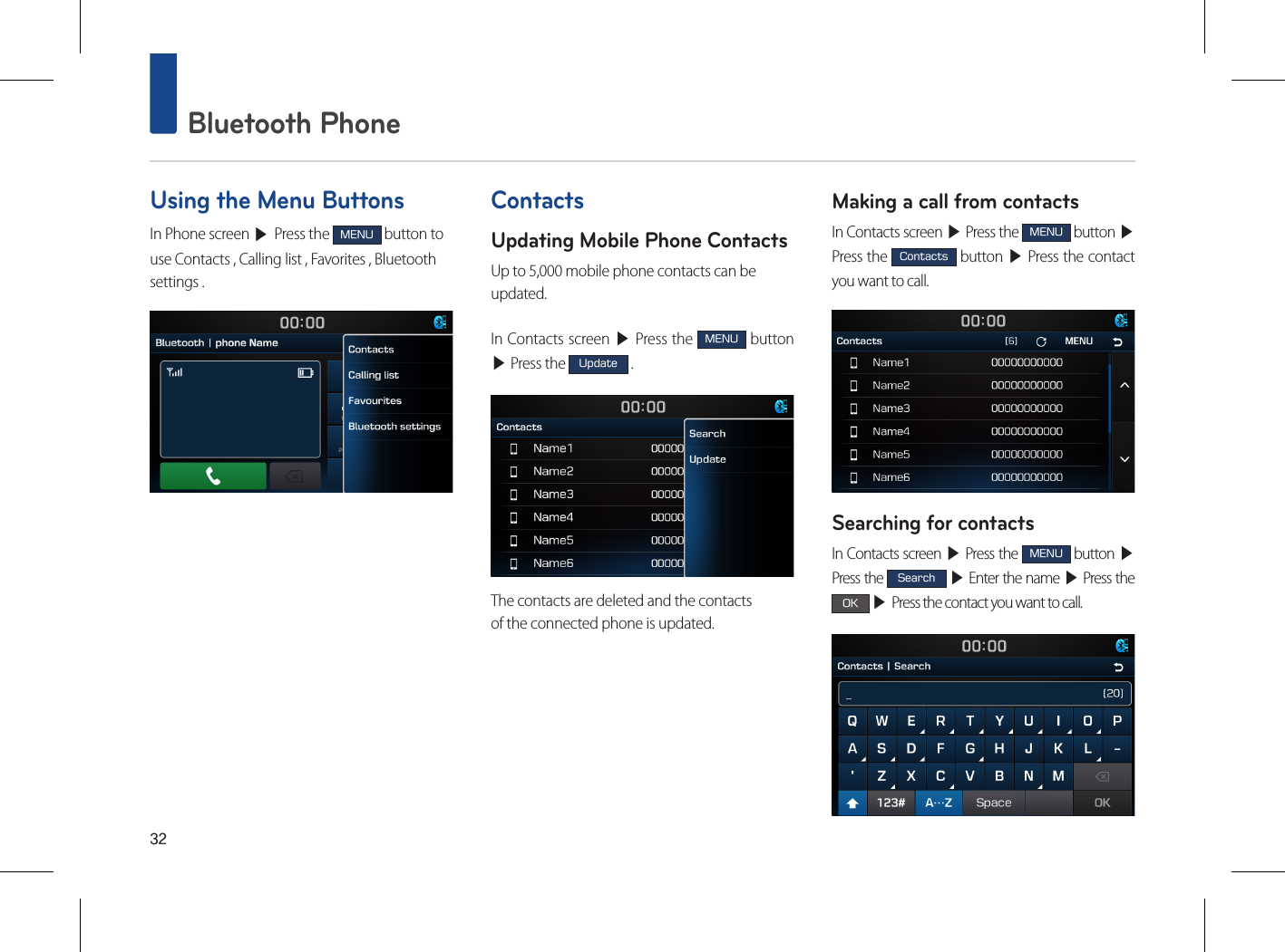 32 Bluetooth PhoneUsing the Menu ButtonsIn Phone screen ▶ Press the MENU button to use Contacts , Calling list , Favorites , Bluetooth settings .ContactsUpdating Mobile Phone ContactsUp to 5,000 mobile phone contacts can beupdated.In Contacts screen ▶ Press the MENU button ▶ Press the Update .The contacts are deleted and the contactsof the connected phone is updated.Making a call from contactsIn Contacts screen ▶ Press the MENU button ▶ Press the Contacts button ▶ Press the contact you want to call.Searching for contactsIn Contacts screen ▶ Press the MENU button ▶ Press the Search ▶ Enter the name ▶ Press the OK ▶ Press the contact you want to call.