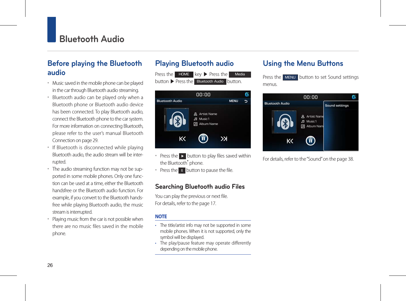 26 Bluetooth AudioBefore playing the Bluetooth audio••Music saved in the mobile phone can be played in the car through Bluetooth audio streaming. ••Bluetooth audio can be played only when a Bluetooth phone or Bluetooth audio device has been connected. To play Bluetooth audio, connect the Bluetooth phone to the car system. For more information on connecting Bluetooth, please refer to the user’s manual Bluetooth Connection on page 29.••If Bluetooth is disconnected while playing Bluetooth audio, the audio stream will be inter-rupted. ••The audio streaming function may not be sup-ported in some mobile phones. Only one func-tion can be used at a time, either the Bluetooth handsfree or the Bluetooth audio function. For example, if you convert to the Bluetooth hands-free while playing Bluetooth audio, the music stream is interrupted. ••Playing music from the car is not possible when there are no music files saved in the mobile phone. Playing Bluetooth audioPress the HOME key ▶ Press the Media button ▶ Press the Bluetooth Audio button.••Press the ▶ button to play files saved within the Bluetooth® phone.••Press the ll button to pause the file.Searching Bluetooth audio FilesYou can play the previous or next file. For details, refer to the page 17.NOTE• The title/artist info may not be supported in some mobile phones. When it is not supported, only the symbol will be displayed.• The play/pause feature may operate differently depending on the mobile phone.Using the Menu ButtonsPress the MENU button to set Sound settings menus.For details, refer to the “Sound” on the page 38.