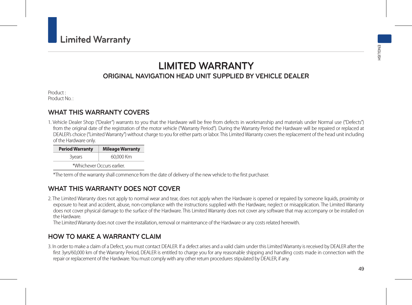 49Limited WarrantyENGLISHLIMITED WARRANTY ORIGINAL NAVIGATION HEAD UNIT SUPPLIED BY VEHICLE DEALER Product : Product No. : WHAT THIS WARRANTY COVERS 1. Vehicle Dealer Shop (“Dealer”) warrants to you that the Hardware will be free from defects in workmanship and materials under Normal use (“Defects”) from the original date of the registration of the motor vehicle (“Warranty Period”). During the Warranty Period the Hardware will be repaired or replaced at DEALER’s choice (“Limited Warranty”) without charge to you for either parts or labor. This Limited Warranty covers the replacement of the head unit including of the Hardware only. Period Warranty  Mileage Warranty 3years  60,000 Km *Whichever Occurs earlier.*The term of the warranty shall commence from the date of delivery of the new vehicle to the first purchaser.WHAT THIS WARRANTY DOES NOT COVER 2. The Limited Warranty does not apply to normal wear and tear, does not apply when the Hardware is opened or repaired by someone liquids, proximity or exposure to heat and accident, abuse, non-compliance with the instructions supplied with the Hardware, neglect or misapplication. The Limited Warranty does not cover physical damage to the surface of the Hardware. This Limited Warranty does not cover any software that may accompany or be installed on the Hardware. The Limited Warranty does not cover the installation, removal or maintenance of the Hardware or any costs related herewith.HOW TO MAKE A WARRANTY CLAIM3. In order to make a claim of a Defect, you must contact DEALER. If a defect arises and a valid claim under this Limited Warranty is received by DEALER after the first 3yrs/60,000 km of the Warranty Period, DEALER is entitled to charge you for any reasonable shipping and handling costs made in connection with the repair or replacement of the Hardware. You must comply with any other return procedures stipulated by DEALER, if any.