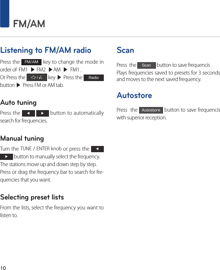 10 FM/AMListening to FM/AM radioPress the FM/AM key to change the mode in order of  FM1  ▶ FM2  ▶AM  ▶  FM1 .Or Press the   key ▶ Press the Radio button ▶ Press FM or AM tab.Auto tuningPress the ◀ ▶ button to automatically search for frequencies. Manual tuningTurn the TUNE / ENTER knob or press the ◀ ▶ button to manually select the frequency. The stations move up and down step by step.Press or drag the frequency bar to search for fre-quencies that you want.Selecting preset listsFrom the lists, select the frequency you want to listen to. ScanPress  the Scan button to save frequencis Plays frequencies saved to presets for 3 seconds and moves to the next saved frequency.AutostorePress  the Autostore button to save frequencis with superior reception.