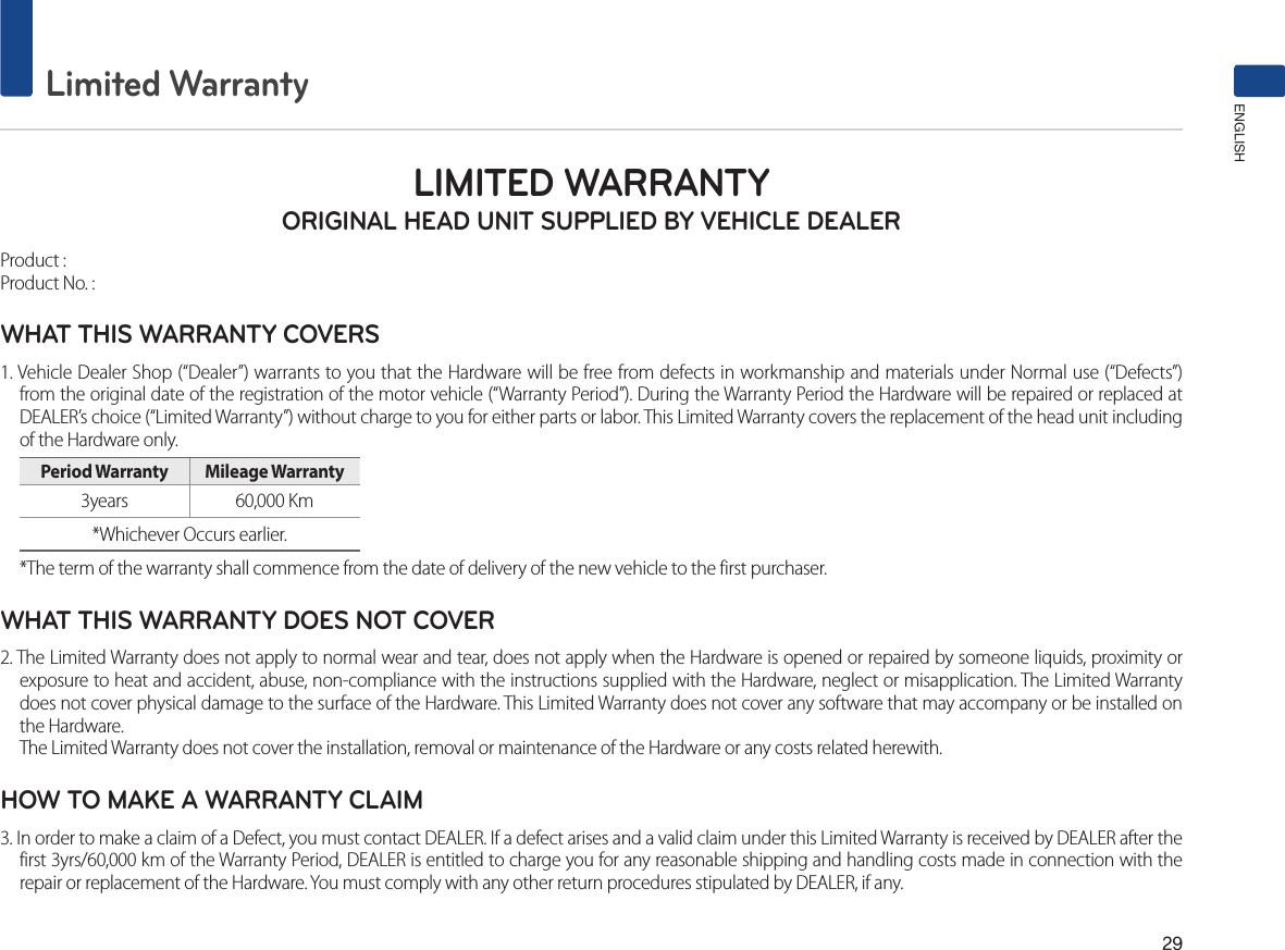 29Limited WarrantyENGLISHLIMITED WARRANTY ORIGINAL HEAD UNIT SUPPLIED BY VEHICLE DEALERProduct : Product No. : WHAT THIS WARRANTY COVERS 1. Vehicle Dealer Shop (“Dealer”) warrants to you that the Hardware will be free from defects in workmanship and materials under Normal use (“Defects”) from the original date of the registration of the motor vehicle (“Warranty Period”). During the Warranty Period the Hardware will be repaired or replaced at DEALER’s choice (“Limited Warranty”) without charge to you for either parts or labor. This Limited Warranty covers the replacement of the head unit including of the Hardware only. Period Warranty  Mileage Warranty 3years  60,000 Km *Whichever Occurs earlier.*The term of the warranty shall commence from the date of delivery of the new vehicle to the first purchaser.WHAT THIS WARRANTY DOES NOT COVER 2. The Limited Warranty does not apply to normal wear and tear, does not apply when the Hardware is opened or repaired by someone liquids, proximity or exposure to heat and accident, abuse, non-compliance with the instructions supplied with the Hardware, neglect or misapplication. The Limited Warranty does not cover physical damage to the surface of the Hardware. This Limited Warranty does not cover any software that may accompany or be installed on the Hardware. The Limited Warranty does not cover the installation, removal or maintenance of the Hardware or any costs related herewith.HOW TO MAKE A WARRANTY CLAIM3. In order to make a claim of a Defect, you must contact DEALER. If a defect arises and a valid claim under this Limited Warranty is received by DEALER after the first 3yrs/60,000 km of the Warranty Period, DEALER is entitled to charge you for any reasonable shipping and handling costs made in connection with the repair or replacement of the Hardware. You must comply with any other return procedures stipulated by DEALER, if any.