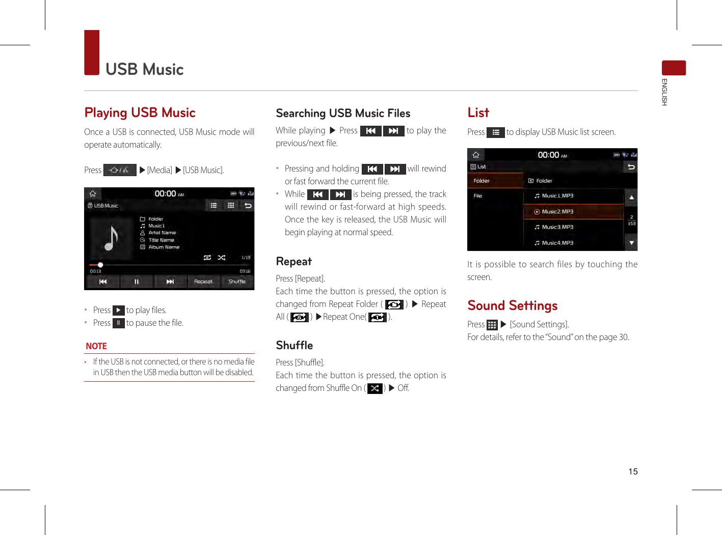  15USB MusicENGLISHPlaying USB Music Once a USB is connected, USB Music mode will operate automatically.Press   ▶[Media] ▶[USB Music].••Press ▶ to play files.••Press ll to pause the file. NOTE• If the USB is not connected, or there is no media file in USB then the USB media button will be disabled. Searching USB Music FilesWhile playing ▶ Press    to play the previous/next file. ••Pressing and holding    will rewind or fast forward the current file.••While    is being pressed, the track will rewind or fast-forward at high speeds. Once the key is released, the USB Music will begin playing at normal speed.RepeatPress [Repeat].Each time the button is pressed, the option is changed from Repeat Folder (   ) ▶ Repeat All (   ) ▶Repeat One(   ).ShufflePress [Shuffle].Each time the button is pressed, the option is changed from Shuffle On (   ) ▶ Off.ListPress   to display USB Music list screen.It is possible to search files by touching the screen. Sound SettingsPress   ▶ [Sound Settings].For details, refer to the “Sound” on the page 30.