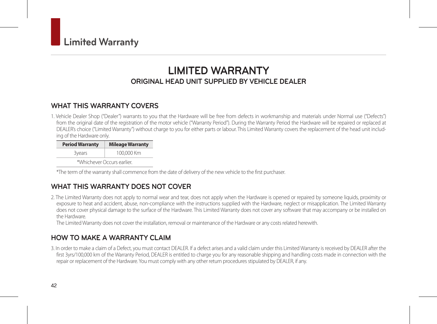 42 Limited WarrantyLIMITED WARRANTY ORIGINAL HEAD UNIT SUPPLIED BY VEHICLE DEALER WHAT THIS WARRANTY COVERS 1. Vehicle Dealer Shop (“Dealer”) warrants to you that the Hardware will be free from defects in workmanship and materials under Normal use (“Defects”) from the original date of the registration of the motor vehicle (“Warranty Period”). During the Warranty Period the Hardware will be repaired or replaced at DEALER’s choice (“Limited Warranty”) without charge to you for either parts or labour. This Limited Warranty covers the replacement of the head unit includ-ing of the Hardware only. Period Warranty  Mileage Warranty 3years  100,000 Km *Whichever Occurs earlier.*The term of the warranty shall commence from the date of delivery of the new vehicle to the first purchaser.WHAT THIS WARRANTY DOES NOT COVER 2. The Limited Warranty does not apply to normal wear and tear, does not apply when the Hardware is opened or repaired by someone liquids, proximity or exposure to heat and accident, abuse, non-compliance with the instructions supplied with the Hardware, neglect or misapplication. The Limited Warranty does not cover physical damage to the surface of the Hardware. This Limited Warranty does not cover any software that may accompany or be installed on the Hardware. The Limited Warranty does not cover the installation, removal or maintenance of the Hardware or any costs related herewith.HOW TO MAKE A WARRANTY CLAIM3. In order to make a claim of a Defect, you must contact DEALER. If a defect arises and a valid claim under this Limited Warranty is received by DEALER after the first 3yrs/100,000 km of the Warranty Period, DEALER is entitled to charge you for any reasonable shipping and handling costs made in connection with the repair or replacement of the Hardware. You must comply with any other return procedures stipulated by DEALER, if any.