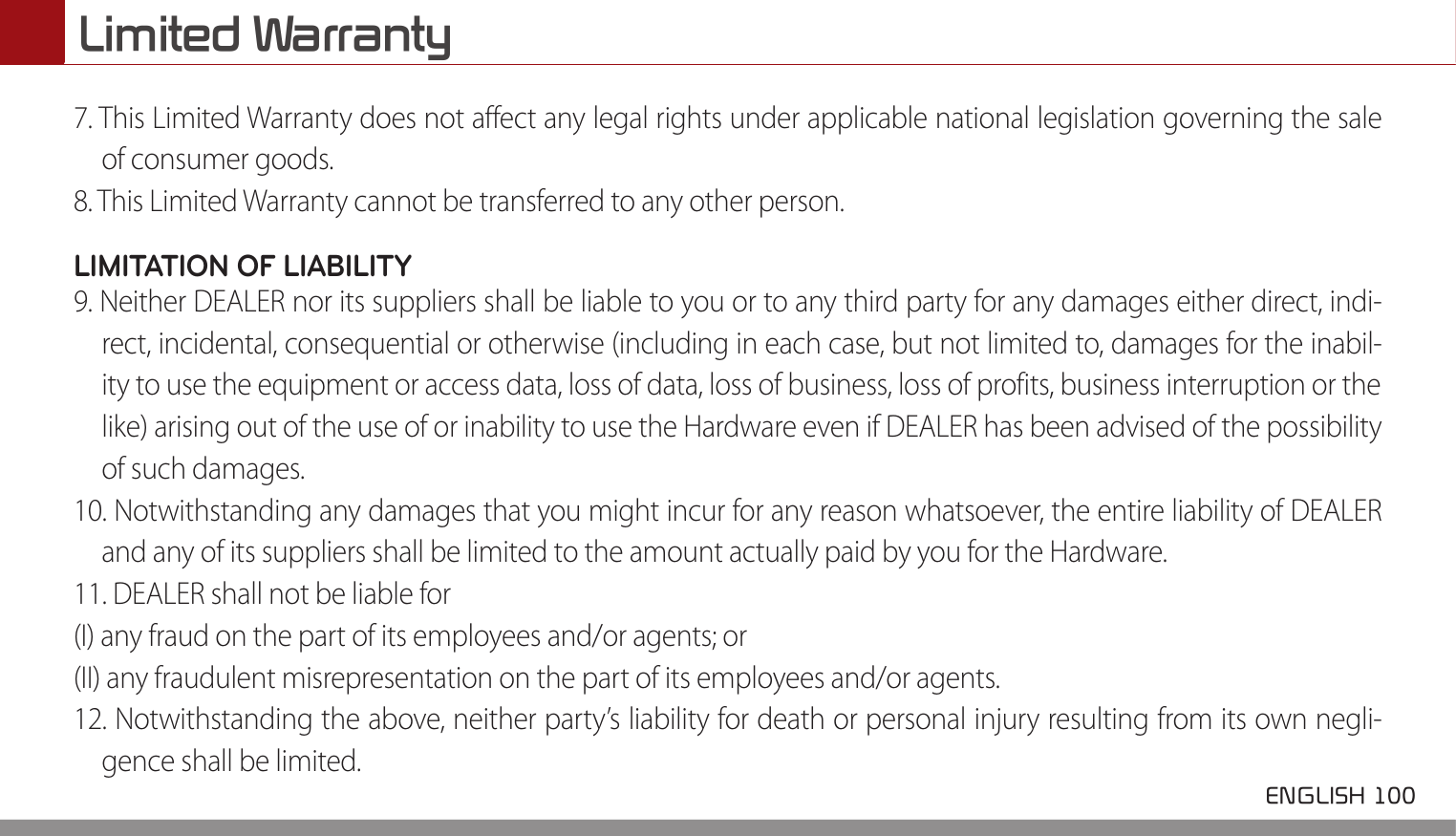 Limited Warranty ENGLISH 100 7. This Limited Warranty does not affect any legal rights under applicable national legislation governing the saleof consumer goods.8. This Limited Warranty cannot be transferred to any other person.LIMITATION OF LIABILITY9. Neither DEALER nor its suppliers shall be liable to you or to any third party for any damages either direct, indi-rect, incidental, consequential or otherwise (including in each case, but not limited to, damages for the inabil-ity to use the equipment or access data, loss of data, loss of business, loss of profits, business interruption or thelike) arising out of the use of or inability to use the Hardware even if DEALER has been advised of the possibilityof such damages.10. Notwithstanding any damages that you might incur for any reason whatsoever, the entire liability of DEALERand any of its suppliers shall be limited to the amount actually paid by you for the Hardware.11. DEALER shall not be liable for(I) any fraud on the part of its employees and/or agents; or(II) any fraudulent misrepresentation on the part of its employees and/or agents.12. Notwithstanding the above, neither party’s liability for death or personal injury resulting from its own negli-gence shall be limited.