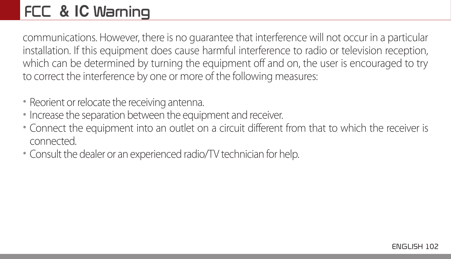 FCC  &amp; IC Warning ENGLISH 102 communications. However, there is no guarantee that interference will not occur in a particular installation. If this equipment does cause harmful interference to radio or television reception, which can be determined by turning the equipment off and on, the user is encouraged to try to correct the interference by one or more of the following measures:••Reorient or relocate the receiving antenna.••Increase the separation between the equipment and receiver.••Connect the equipment into an outlet on a circuit different from that to which the receiver isconnected.••Consult the dealer or an experienced radio/TV technician for help.