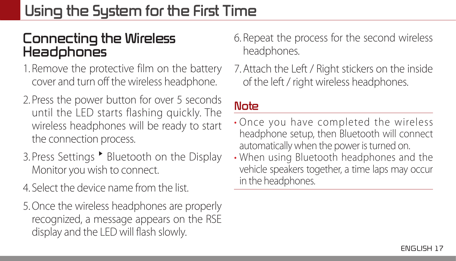  ENGLISH 17 Using the System for the First TimeConnecting the Wireless Headphones1. Remove the protective film on the battery cover and turn off the wireless headphone.2. Press the power button for over 5 seconds until the LED starts flashing quickly. The wireless headphones will be ready to start the connection process.3. Press Settings ▶ Bluetooth on the Display Monitor you wish to connect.4. Select the device name from the list. 5. Once the wireless headphones are properly recognized, a message appears on the RSE display and the LED will flash slowly.6. Repeat the process for the second wireless headphones.7. Attach the Left / Right stickers on the inside of the left / right wireless headphones.Note• Once you have completed the wireless headphone setup, then Bluetooth will connect automatically when the power is turned on.• When using Bluetooth headphones and the vehicle speakers together, a time laps may occur in the headphones.