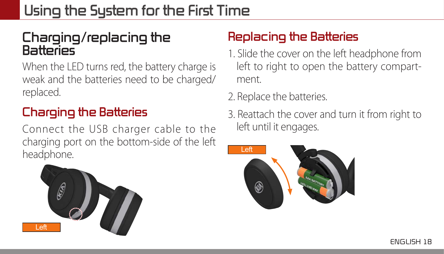 Using the System for the First Time ENGLISH 18 Charging/replacing the Batteries When the LED turns red, the battery charge is weak and the batteries need to be charged/replaced.Charging the BatteriesConnect the USB charger cable to the charging port on the bottom-side of the left headphone.LeftReplacing the Batteries1. Slide the cover on the left headphone from left to right to open the battery compart-ment.2. Replace the batteries.3. Reattach the cover and turn it from right to left until it engages.Left