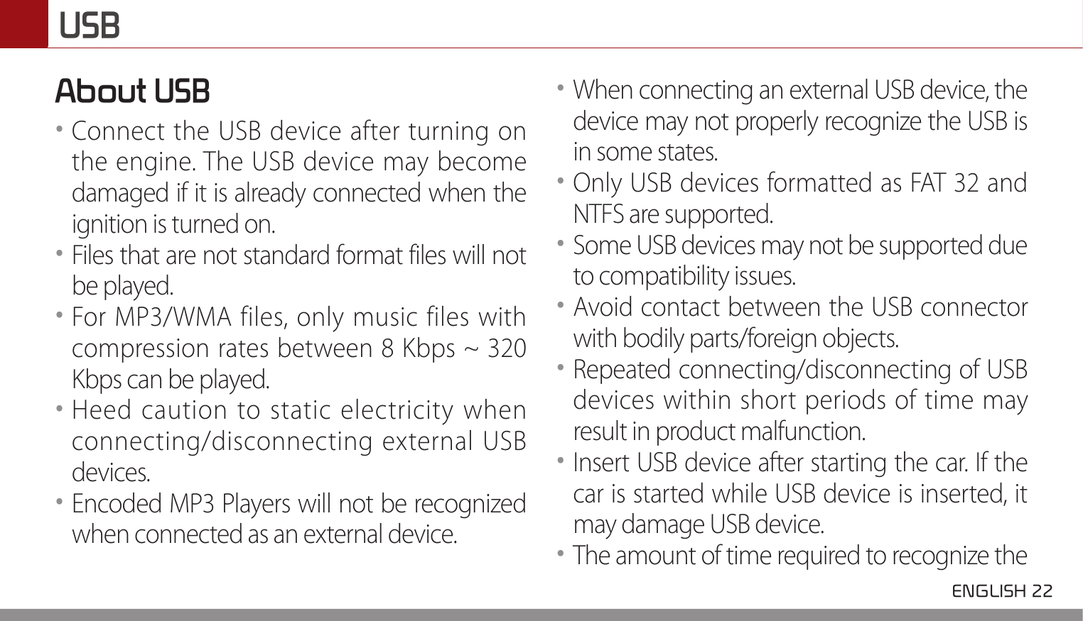 USB ENGLISH 22 About USB••Connect the USB device after turning on the engine. The USB device may become damaged if it is already connected when the ignition is turned on. ••Files that are not standard format files will not be played. ••For MP3/WMA files, only music files with compression rates between 8 Kbps ~ 320 Kbps can be played. ••Heed caution to static electricity when connecting/disconnecting external USB devices. ••Encoded MP3 Players will not be recognized when connected as an external device. ••When connecting an external USB device, the device may not properly recognize the USB is in some states. ••Only USB devices formatted as FAT 32 and NTFS are supported.••Some USB devices may not be supported due to compatibility issues. ••Avoid contact between the USB connector with bodily parts/foreign objects.••Repeated connecting/disconnecting of USB devices within short periods of time may result in product malfunction. ••Insert USB device after starting the car. If the car is started while USB device is inserted, it may damage USB device. ••The amount of time required to recognize the 