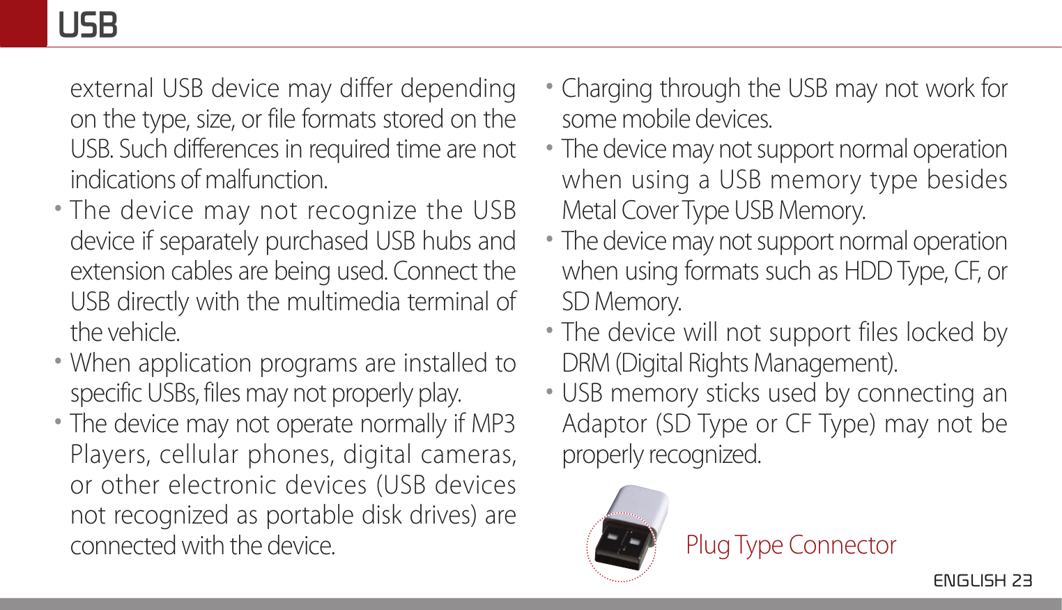  ENGLISH 23 USBexternal USB device may differ depending on the type, size, or file formats stored on the USB. Such differences in required time are not indications of malfunction. ••The device may not recognize the USB device if separately purchased USB hubs and extension cables are being used. Connect the USB directly with the multimedia terminal of the vehicle. ••When application programs are installed to specific USBs, files may not properly play. ••The device may not operate normally if MP3 Players, cellular phones, digital cameras, or other electronic devices (USB devices not recognized as portable disk drives) are connected with the device. ••Charging through the USB may not work for some mobile devices. ••The device may not support normal operation when using a USB memory type besides Metal Cover Type USB Memory. ••The device may not support normal operation when using formats such as HDD Type, CF, or SD Memory. ••The device will not support files locked by DRM (Digital Rights Management). ••USB memory sticks used by connecting an Adaptor (SD Type or CF Type) may not be properly recognized. Plug Type Connector