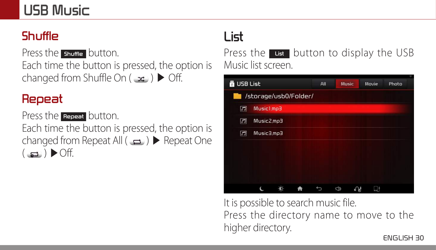 USB Music ENGLISH 30 ShufflePress the Shuffle button.Each time the button is pressed, the option is changed from Shuffle On (   ) ▶ Off.RepeatPress the Repeat button.Each time the button is pressed, the option is changed from Repeat All (   ) ▶ Repeat One  (   ) ▶Off.ListPress the List button to display the USB Music list screen.It is possible to search music file.Press the directory name to move to the higher directory.