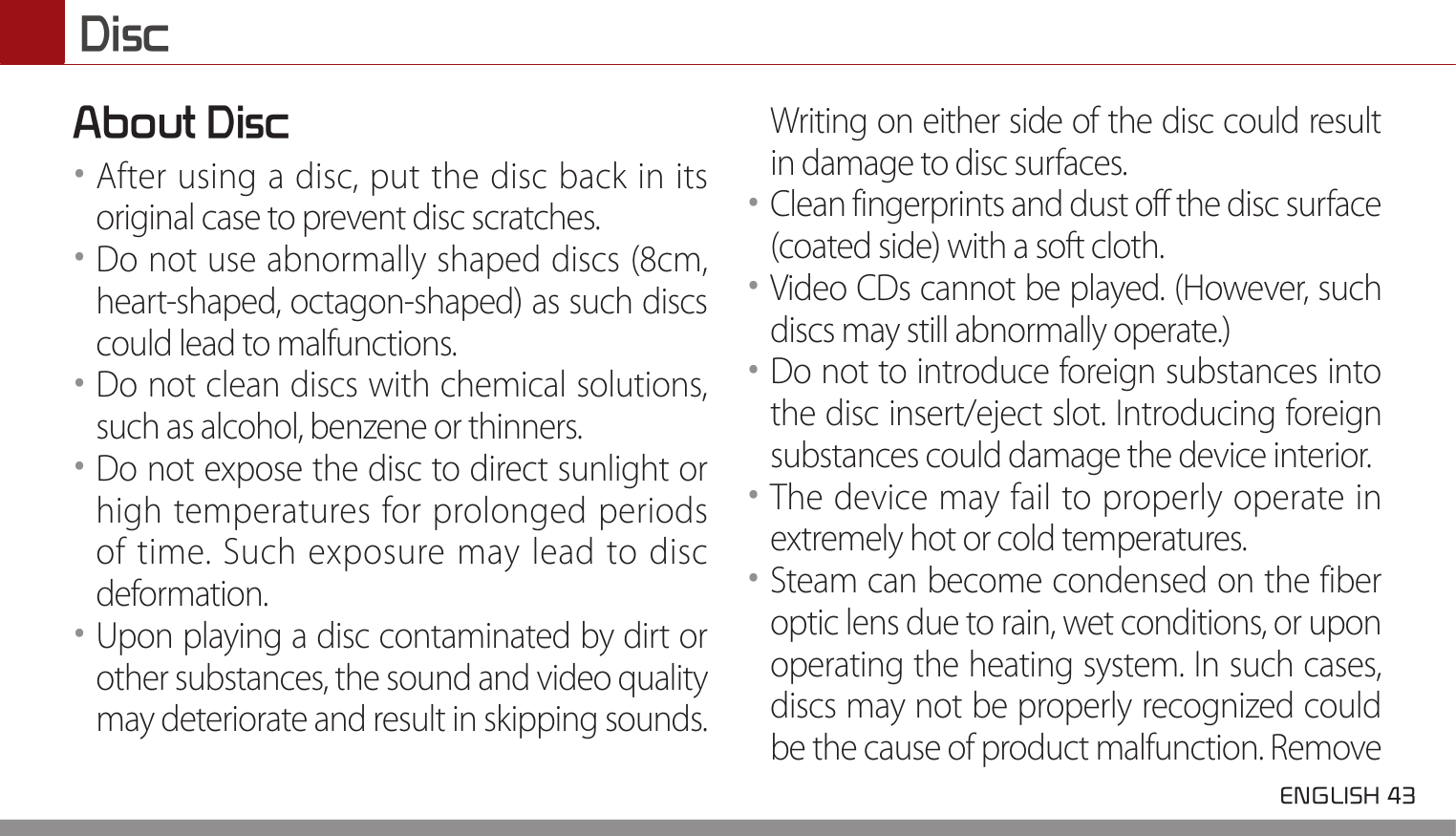  ENGLISH 43 DiscAbout Disc••After using a disc, put the disc back in its original case to prevent disc scratches.••Do not use abnormally shaped discs (8cm, heart-shaped, octagon-shaped) as such discs could lead to malfunctions.••Do not clean discs with chemical solutions, such as alcohol, benzene or thinners.••Do not expose the disc to direct sunlight or high temperatures for prolonged periods of time. Such exposure may lead to disc deformation.••Upon playing a disc contaminated by dirt or other substances, the sound and video quality may deteriorate and result in skipping sounds. Writing on either side of the disc could result in damage to disc surfaces.••Clean fingerprints and dust off the disc surface (coated side) with a soft cloth.••Video CDs cannot be played. (However, such discs may still abnormally operate.)••Do not to introduce foreign substances into the disc insert/eject slot. Introducing foreign substances could damage the device interior.••The device may fail to properly operate in extremely hot or cold temperatures.••Steam can become condensed on the fiber optic lens due to rain, wet conditions, or upon operating the heating system. In such cases, discs may not be properly recognized could be the cause of product malfunction. Remove 