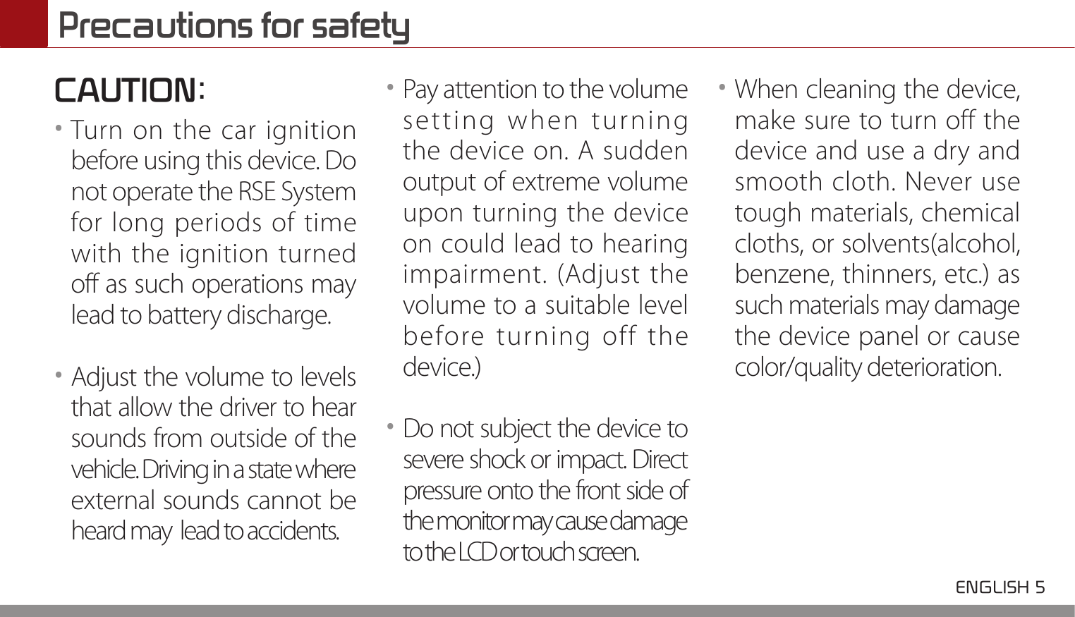  ENGLISH 5 Precautions for safetyCAUTION:••Turn on the car ignition before using this device. Do not operate the RSE System for long periods of time with the ignition turned off as such operations may lead to battery discharge.••Adjust the volume to levels that allow the driver to hear sounds from outside of the vehicle. Driving in a state where external sounds cannot be heard may  lead to accidents.••Pay attention to the volume setting when turning the device on. A sudden output of extreme volume upon turning the device on could lead to hearing impairment. (Adjust the volume to a suitable level before turning off the device.)••Do not subject the device to severe shock or impact. Direct pressure onto the front side of the monitor may cause damage to the LCD or touch screen.••When cleaning the device, make sure to turn off the device and use a dry and smooth cloth. Never use tough materials, chemical cloths, or solvents(alcohol, benzene, thinners, etc.) as such materials may damage the device panel or cause color/quality deterioration. 
