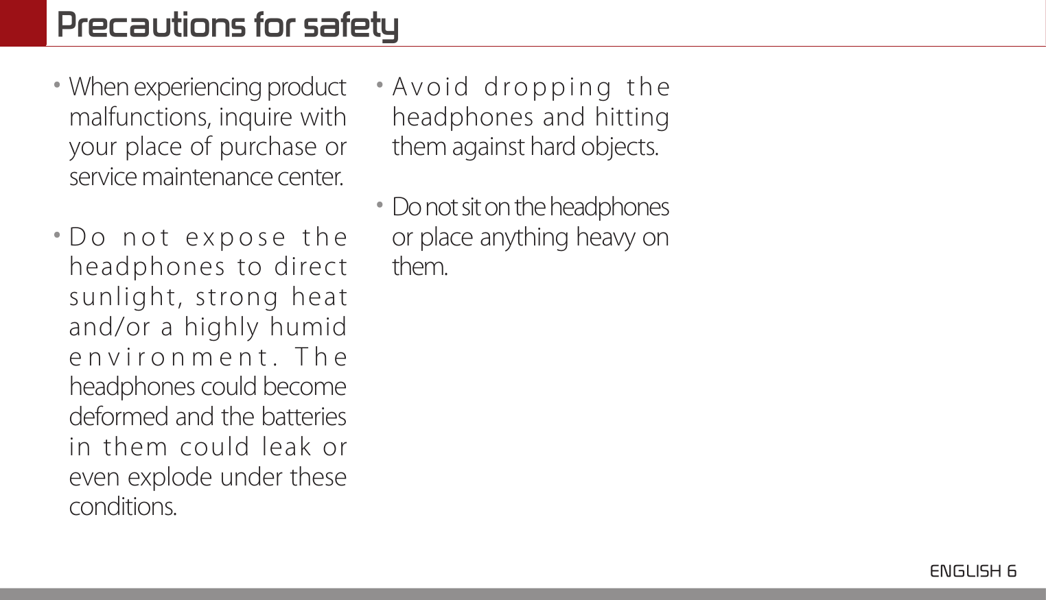 Precautions for safety ENGLISH 6 ••When experiencing product malfunctions, inquire with your place of purchase or service maintenance center.••Do not expose the headphones to direct sunlight, strong heat and/or a highly humid environment. The headphones could become deformed and the batteries in them could leak or even explode under these conditions.••Avoid dropping the headphones and hitting them against hard objects.••Do not sit on the headphones or place anything heavy on them.