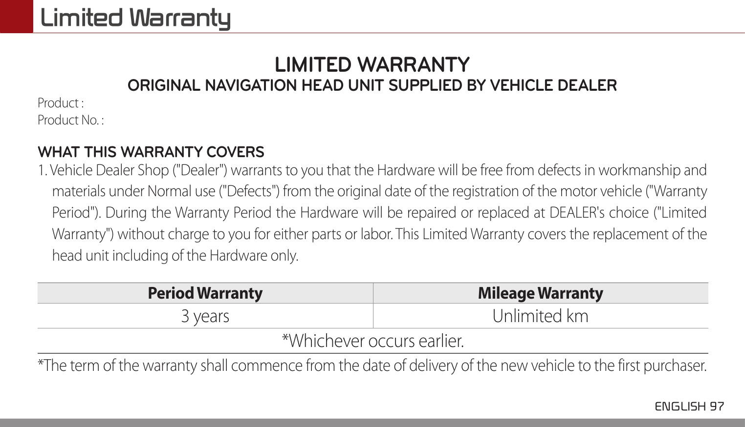  ENGLISH 97 Limited WarrantyLIMITED WARRANTYORIGINAL NAVIGATION HEAD UNIT SUPPLIED BY VEHICLE DEALER Product : Product No. : WHAT THIS WARRANTY COVERS 1. Vehicle Dealer Shop (&quot;Dealer&quot;) warrants to you that the Hardware will be free from defects in workmanship and materials under Normal use (&quot;Defects&quot;) from the original date of the registration of the motor vehicle (&quot;Warranty Period&quot;). During the Warranty Period the Hardware will be repaired or replaced at DEALER&apos;s choice (&quot;Limited Warranty&quot;) without charge to you for either parts or labor. This Limited Warranty covers the replacement of the head unit including of the Hardware only. Period Warranty  Mileage Warranty 3 years Unlimited km*Whichever occurs earlier.*The term of the warranty shall commence from the date of delivery of the new vehicle to the first purchaser.