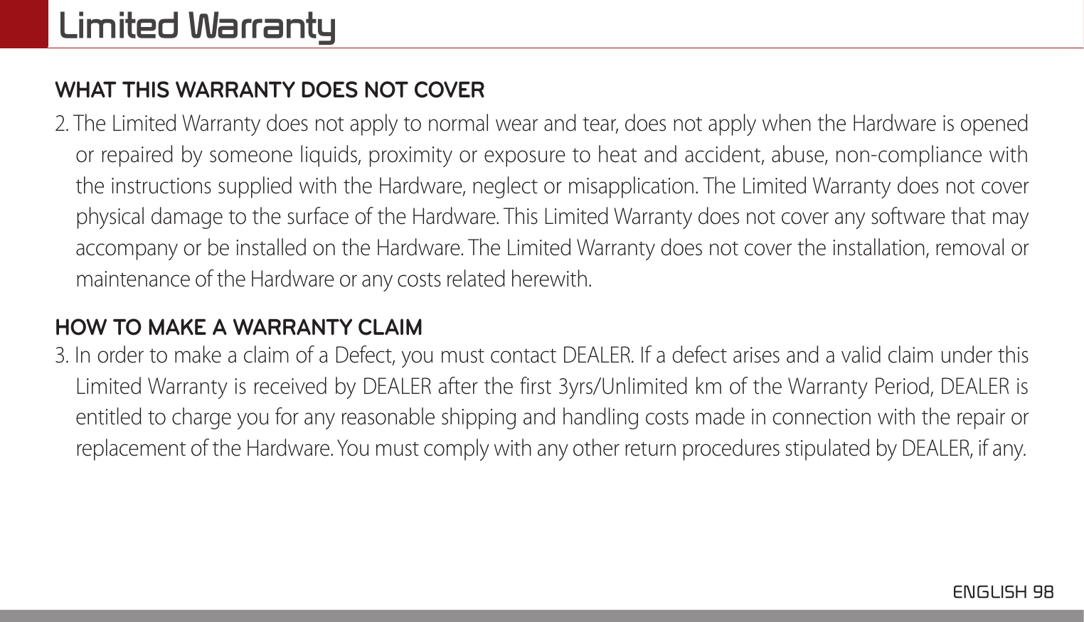 Limited Warranty ENGLISH 98 WHAT THIS WARRANTY DOES NOT COVER 2. The Limited Warranty does not apply to normal wear and tear, does not apply when the Hardware is openedor repaired by someone liquids, proximity or exposure to heat and accident, abuse, non-compliance withthe instructions supplied with the Hardware, neglect or misapplication. The Limited Warranty does not coverphysical damage to the surface of the Hardware. This Limited Warranty does not cover any software that mayaccompany or be installed on the Hardware. The Limited Warranty does not cover the installation, removal ormaintenance of the Hardware or any costs related herewith.HOW TO MAKE A WARRANTY CLAIM 3. In order to make a claim of a Defect, you must contact DEALER. If a defect arises and a valid claim under thisLimited Warranty is received by DEALER after the first 3yrs/Unlimited km of the Warranty Period, DEALER isentitled to charge you for any reasonable shipping and handling costs made in connection with the repair orreplacement of the Hardware. You must comply with any other return procedures stipulated by DEALER, if any.