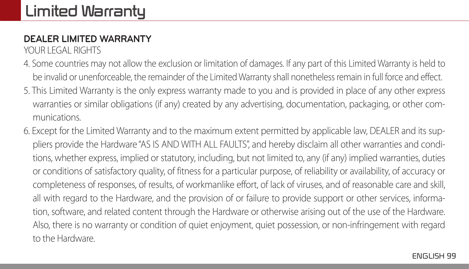  ENGLISH 99 Limited WarrantyDEALER LIMITED WARRANTYYOUR LEGAL RIGHTS4. Some countries may not allow the exclusion or limitation of damages. If any part of this Limited Warranty is held to be invalid or unenforceable, the remainder of the Limited Warranty shall nonetheless remain in full force and effect.5. This Limited Warranty is the only express warranty made to you and is provided in place of any other express warranties or similar obligations (if any) created by any advertising, documentation, packaging, or other com-munications.6. Except for the Limited Warranty and to the maximum extent permitted by applicable law, DEALER and its sup-pliers provide the Hardware “AS IS AND WITH ALL FAULTS”, and hereby disclaim all other warranties and condi-tions, whether express, implied or statutory, including, but not limited to, any (if any) implied warranties, duties or conditions of satisfactory quality, of fitness for a particular purpose, of reliability or availability, of accuracy or completeness of responses, of results, of workmanlike effort, of lack of viruses, and of reasonable care and skill, all with regard to the Hardware, and the provision of or failure to provide support or other services, informa-tion, software, and related content through the Hardware or otherwise arising out of the use of the Hardware. Also, there is no warranty or condition of quiet enjoyment, quiet possession, or non-infringement with regard to the Hardware.