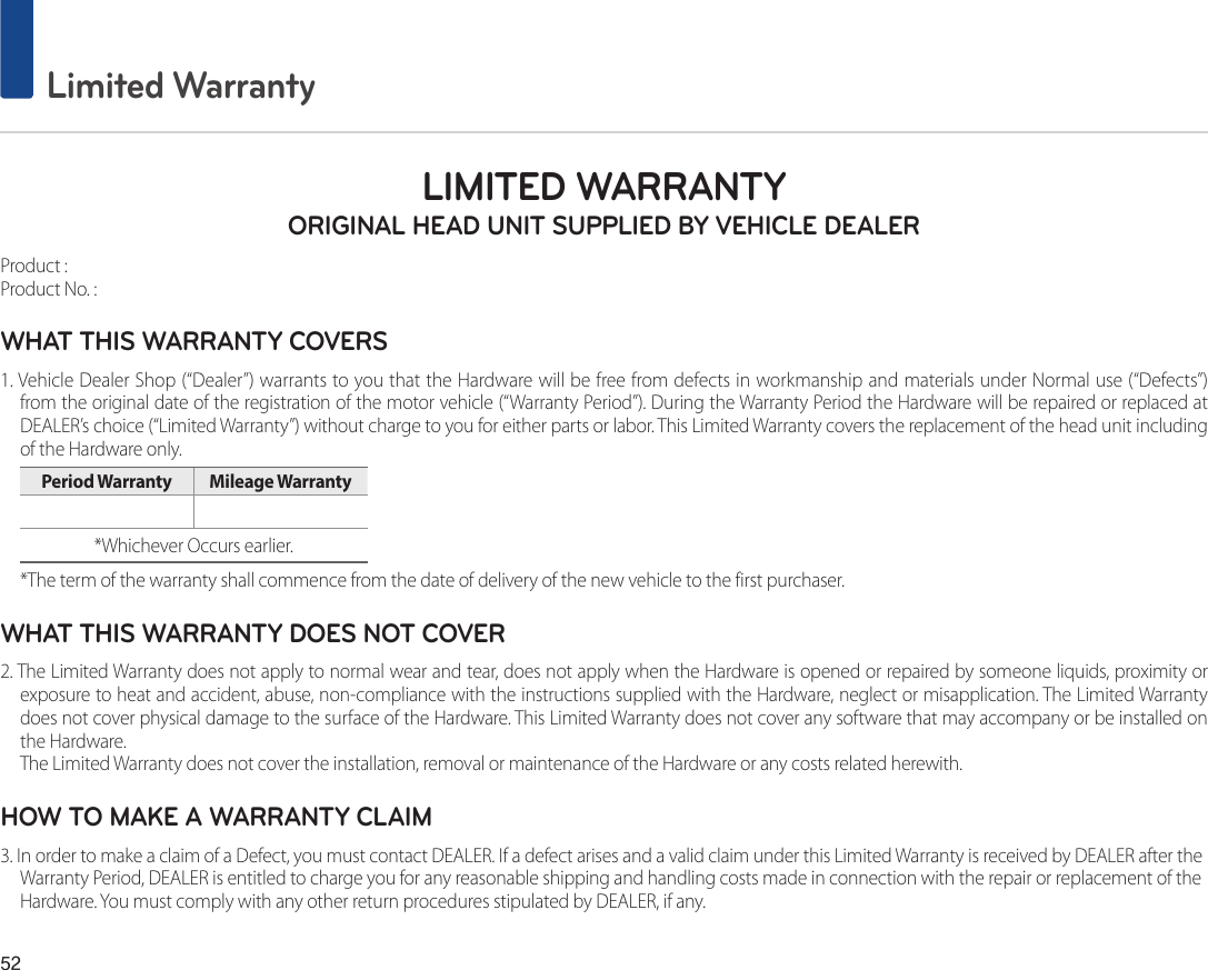 52 Limited WarrantyLIMITED WARRANTY ORIGINAL HEAD UNIT SUPPLIED BY VEHICLE DEALERProduct : Product No. : WHAT THIS WARRANTY COVERS 1. Vehicle Dealer Shop (“Dealer”) warrants to you that the Hardware will be free from defects in workmanship and materials under Normal use (“Defects”)from the original date of the registration of the motor vehicle (“Warranty Period”). During the Warranty Period the Hardware will be repaired or replaced atDEALER’s choice (“Limited Warranty”) without charge to you for either parts or labor. This Limited Warranty covers the replacement of the head unit including of the Hardware only. Period Warranty  Mileage Warranty *Whichever Occurs earlier.*The term of the warranty shall commence from the date of delivery of the new vehicle to the first purchaser.WHAT THIS WARRANTY DOES NOT COVER 2. The Limited Warranty does not apply to normal wear and tear, does not apply when the Hardware is opened or repaired by someone liquids, proximity orexposure to heat and accident, abuse, non-compliance with the instructions supplied with the Hardware, neglect or misapplication. The Limited Warrantydoes not cover physical damage to the surface of the Hardware. This Limited Warranty does not cover any software that may accompany or be installed on the Hardware. The Limited Warranty does not cover the installation, removal or maintenance of the Hardware or any costs related herewith.HOW TO MAKE A WARRANTY CLAIM3. In order to make a claim of a Defect, you must contact DEALER. If a defect arises and a valid claim under this Limited Warranty is received by DEALER after theWarranty Period, DEALER is entitled to charge you for any reasonable shipping and handling costs made in connection with the repair or replacement of theHardware. You must comply with any other return procedures stipulated by DEALER, if any.